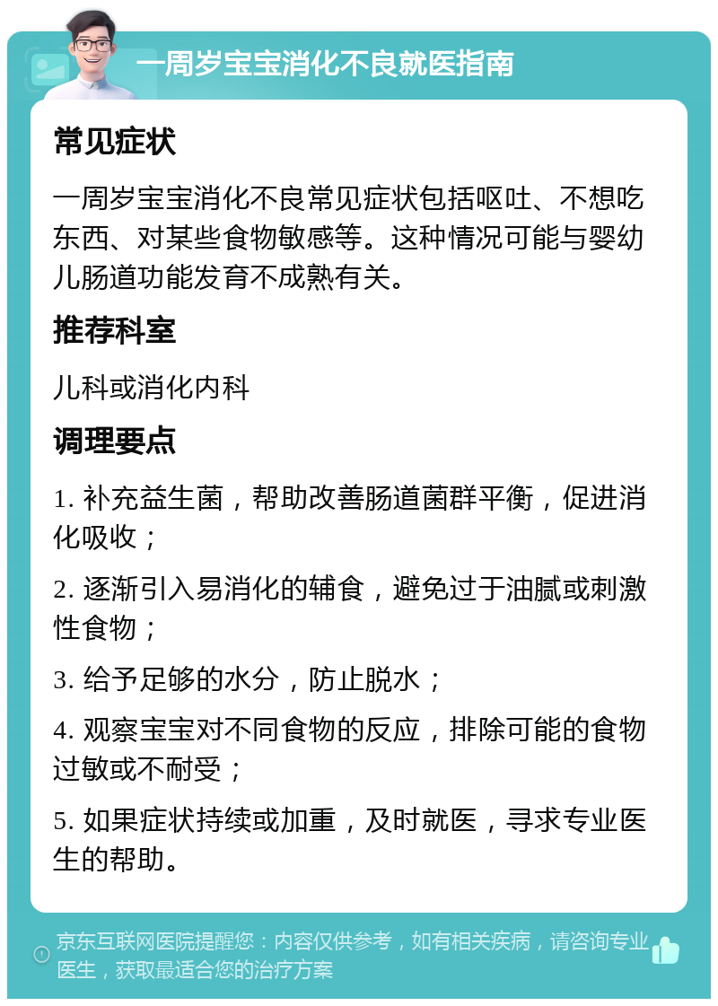 一周岁宝宝消化不良就医指南 常见症状 一周岁宝宝消化不良常见症状包括呕吐、不想吃东西、对某些食物敏感等。这种情况可能与婴幼儿肠道功能发育不成熟有关。 推荐科室 儿科或消化内科 调理要点 1. 补充益生菌，帮助改善肠道菌群平衡，促进消化吸收； 2. 逐渐引入易消化的辅食，避免过于油腻或刺激性食物； 3. 给予足够的水分，防止脱水； 4. 观察宝宝对不同食物的反应，排除可能的食物过敏或不耐受； 5. 如果症状持续或加重，及时就医，寻求专业医生的帮助。