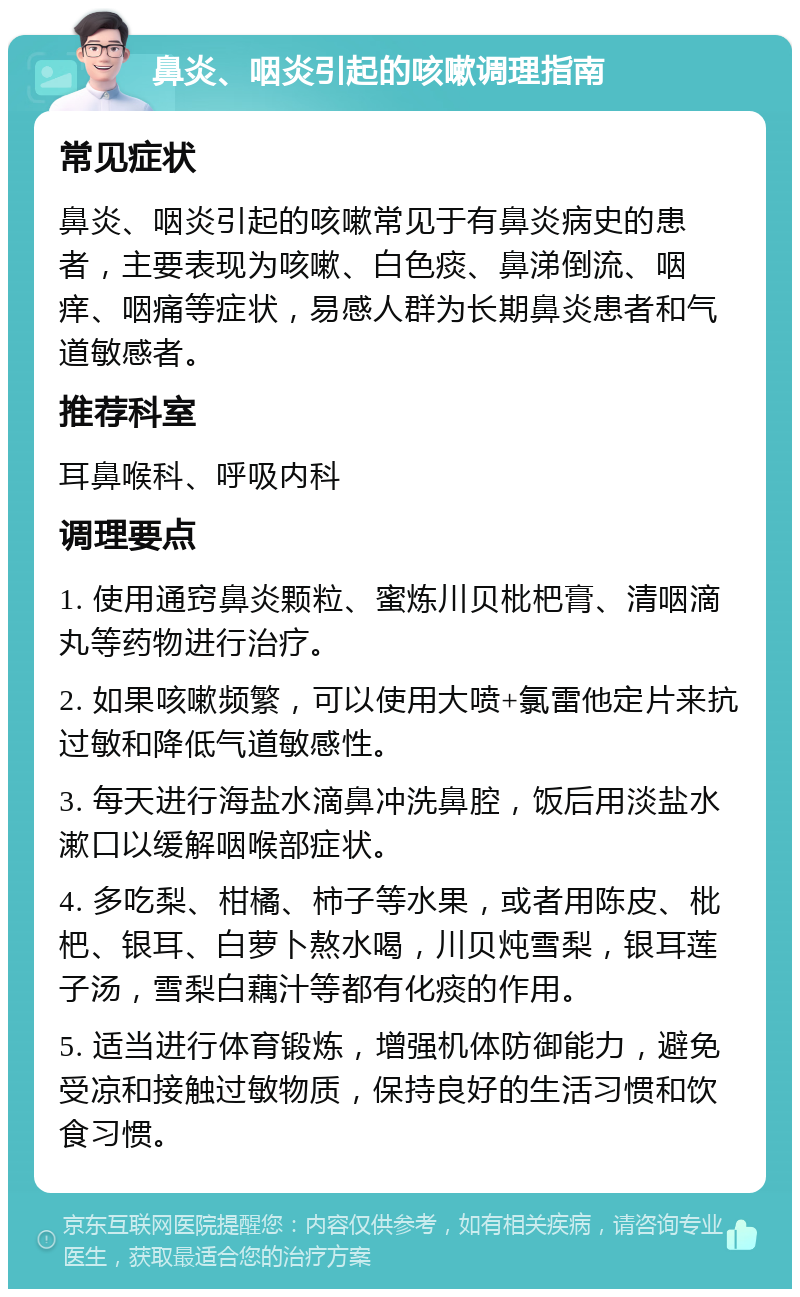 鼻炎、咽炎引起的咳嗽调理指南 常见症状 鼻炎、咽炎引起的咳嗽常见于有鼻炎病史的患者，主要表现为咳嗽、白色痰、鼻涕倒流、咽痒、咽痛等症状，易感人群为长期鼻炎患者和气道敏感者。 推荐科室 耳鼻喉科、呼吸内科 调理要点 1. 使用通窍鼻炎颗粒、蜜炼川贝枇杷膏、清咽滴丸等药物进行治疗。 2. 如果咳嗽频繁，可以使用大喷+氯雷他定片来抗过敏和降低气道敏感性。 3. 每天进行海盐水滴鼻冲洗鼻腔，饭后用淡盐水漱口以缓解咽喉部症状。 4. 多吃梨、柑橘、柿子等水果，或者用陈皮、枇杷、银耳、白萝卜熬水喝，川贝炖雪梨，银耳莲子汤，雪梨白藕汁等都有化痰的作用。 5. 适当进行体育锻炼，增强机体防御能力，避免受凉和接触过敏物质，保持良好的生活习惯和饮食习惯。