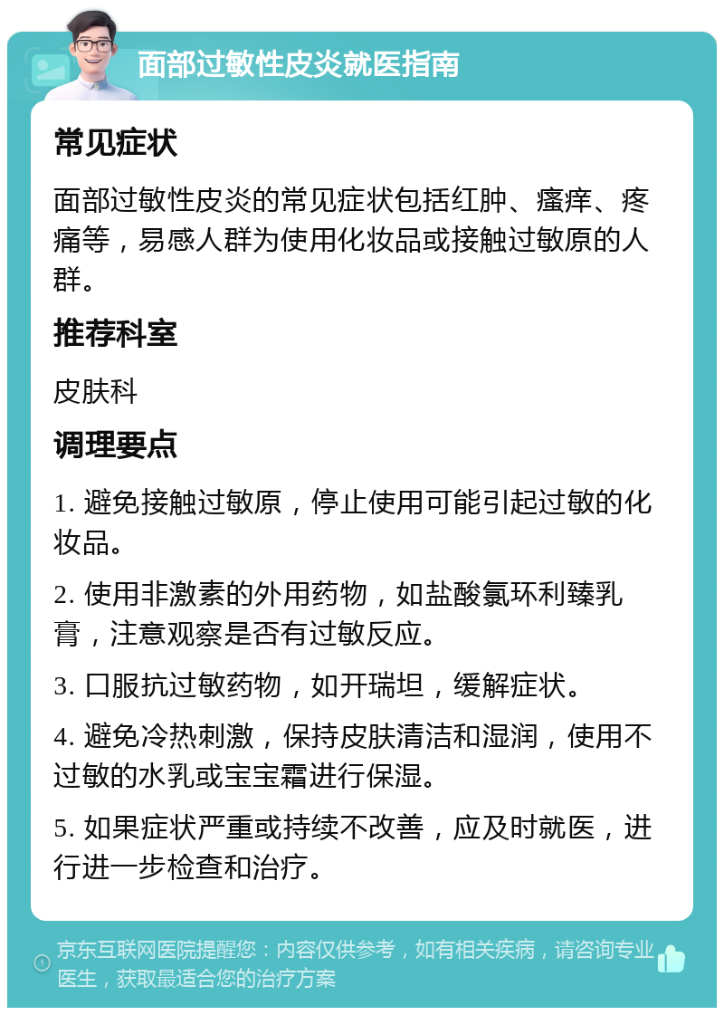 面部过敏性皮炎就医指南 常见症状 面部过敏性皮炎的常见症状包括红肿、瘙痒、疼痛等，易感人群为使用化妆品或接触过敏原的人群。 推荐科室 皮肤科 调理要点 1. 避免接触过敏原，停止使用可能引起过敏的化妆品。 2. 使用非激素的外用药物，如盐酸氯环利臻乳膏，注意观察是否有过敏反应。 3. 口服抗过敏药物，如开瑞坦，缓解症状。 4. 避免冷热刺激，保持皮肤清洁和湿润，使用不过敏的水乳或宝宝霜进行保湿。 5. 如果症状严重或持续不改善，应及时就医，进行进一步检查和治疗。