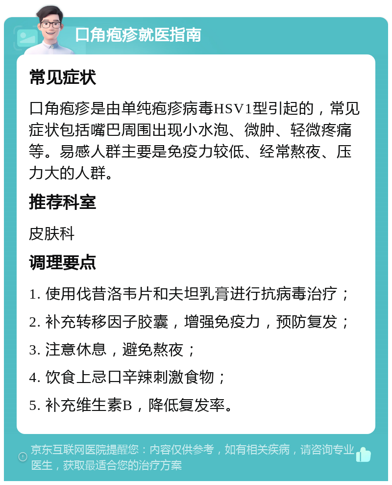 口角疱疹就医指南 常见症状 口角疱疹是由单纯疱疹病毒HSV1型引起的，常见症状包括嘴巴周围出现小水泡、微肿、轻微疼痛等。易感人群主要是免疫力较低、经常熬夜、压力大的人群。 推荐科室 皮肤科 调理要点 1. 使用伐昔洛韦片和夫坦乳膏进行抗病毒治疗； 2. 补充转移因子胶囊，增强免疫力，预防复发； 3. 注意休息，避免熬夜； 4. 饮食上忌口辛辣刺激食物； 5. 补充维生素B，降低复发率。