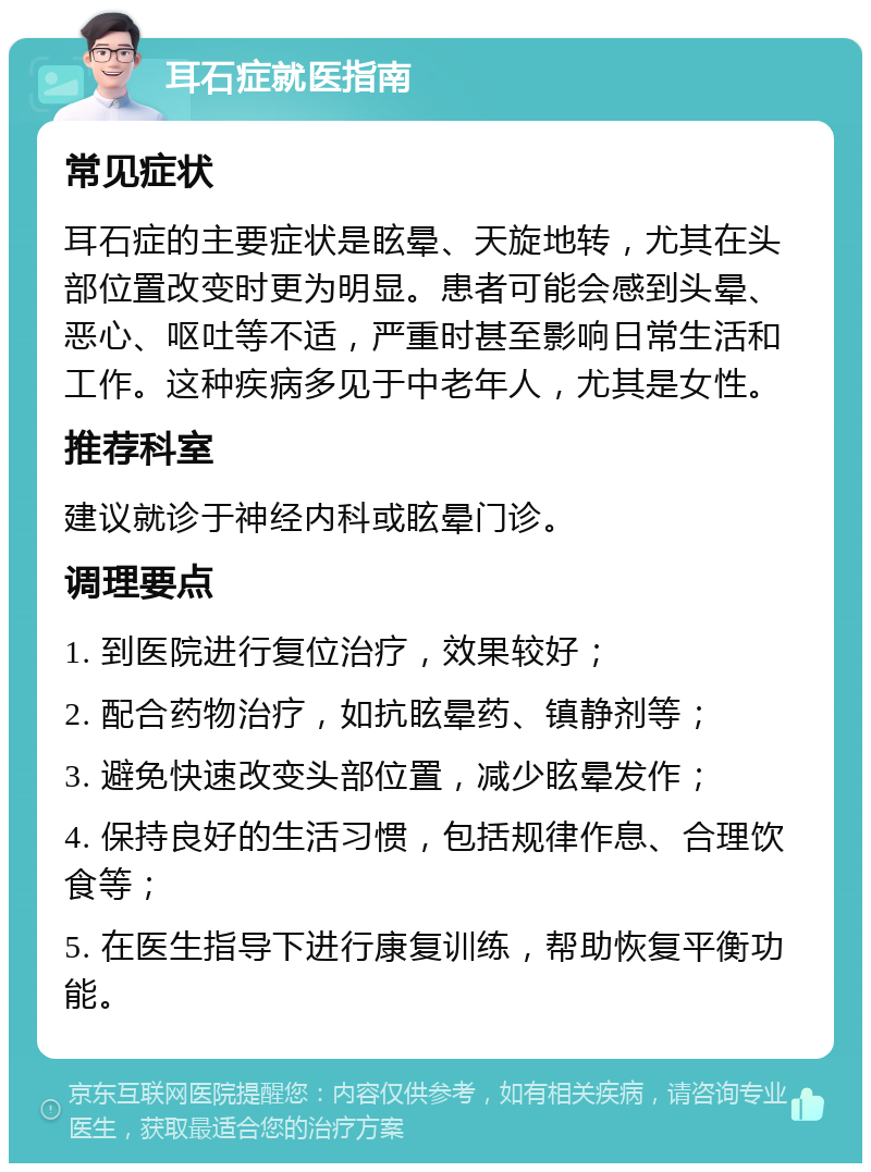 耳石症就医指南 常见症状 耳石症的主要症状是眩晕、天旋地转，尤其在头部位置改变时更为明显。患者可能会感到头晕、恶心、呕吐等不适，严重时甚至影响日常生活和工作。这种疾病多见于中老年人，尤其是女性。 推荐科室 建议就诊于神经内科或眩晕门诊。 调理要点 1. 到医院进行复位治疗，效果较好； 2. 配合药物治疗，如抗眩晕药、镇静剂等； 3. 避免快速改变头部位置，减少眩晕发作； 4. 保持良好的生活习惯，包括规律作息、合理饮食等； 5. 在医生指导下进行康复训练，帮助恢复平衡功能。