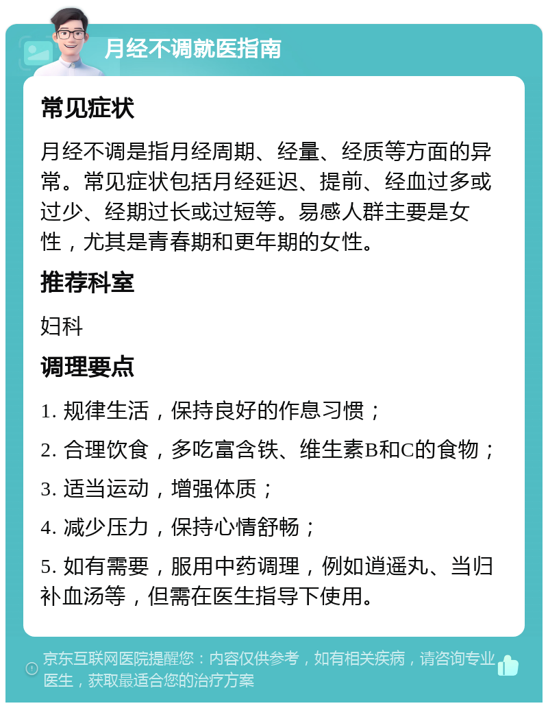 月经不调就医指南 常见症状 月经不调是指月经周期、经量、经质等方面的异常。常见症状包括月经延迟、提前、经血过多或过少、经期过长或过短等。易感人群主要是女性，尤其是青春期和更年期的女性。 推荐科室 妇科 调理要点 1. 规律生活，保持良好的作息习惯； 2. 合理饮食，多吃富含铁、维生素B和C的食物； 3. 适当运动，增强体质； 4. 减少压力，保持心情舒畅； 5. 如有需要，服用中药调理，例如逍遥丸、当归补血汤等，但需在医生指导下使用。