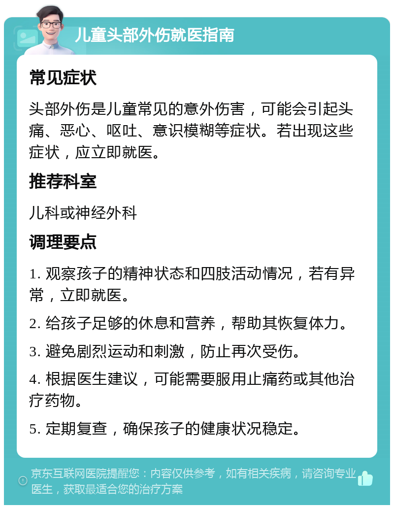 儿童头部外伤就医指南 常见症状 头部外伤是儿童常见的意外伤害，可能会引起头痛、恶心、呕吐、意识模糊等症状。若出现这些症状，应立即就医。 推荐科室 儿科或神经外科 调理要点 1. 观察孩子的精神状态和四肢活动情况，若有异常，立即就医。 2. 给孩子足够的休息和营养，帮助其恢复体力。 3. 避免剧烈运动和刺激，防止再次受伤。 4. 根据医生建议，可能需要服用止痛药或其他治疗药物。 5. 定期复查，确保孩子的健康状况稳定。