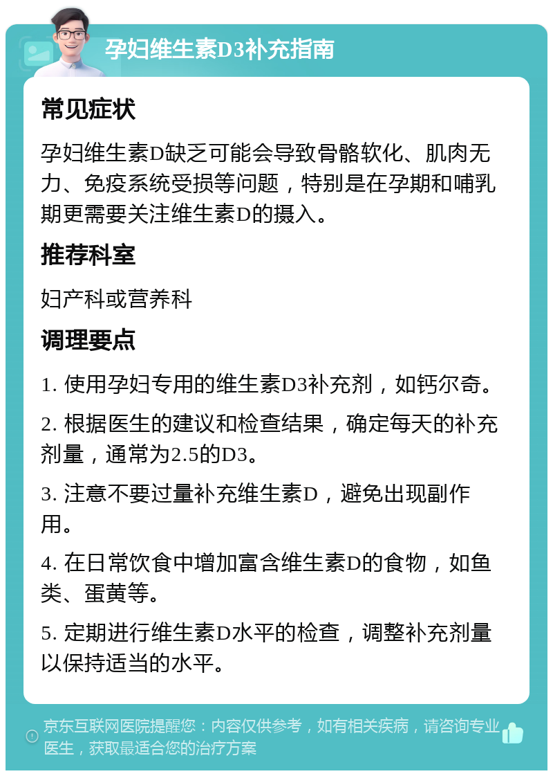 孕妇维生素D3补充指南 常见症状 孕妇维生素D缺乏可能会导致骨骼软化、肌肉无力、免疫系统受损等问题，特别是在孕期和哺乳期更需要关注维生素D的摄入。 推荐科室 妇产科或营养科 调理要点 1. 使用孕妇专用的维生素D3补充剂，如钙尔奇。 2. 根据医生的建议和检查结果，确定每天的补充剂量，通常为2.5的D3。 3. 注意不要过量补充维生素D，避免出现副作用。 4. 在日常饮食中增加富含维生素D的食物，如鱼类、蛋黄等。 5. 定期进行维生素D水平的检查，调整补充剂量以保持适当的水平。