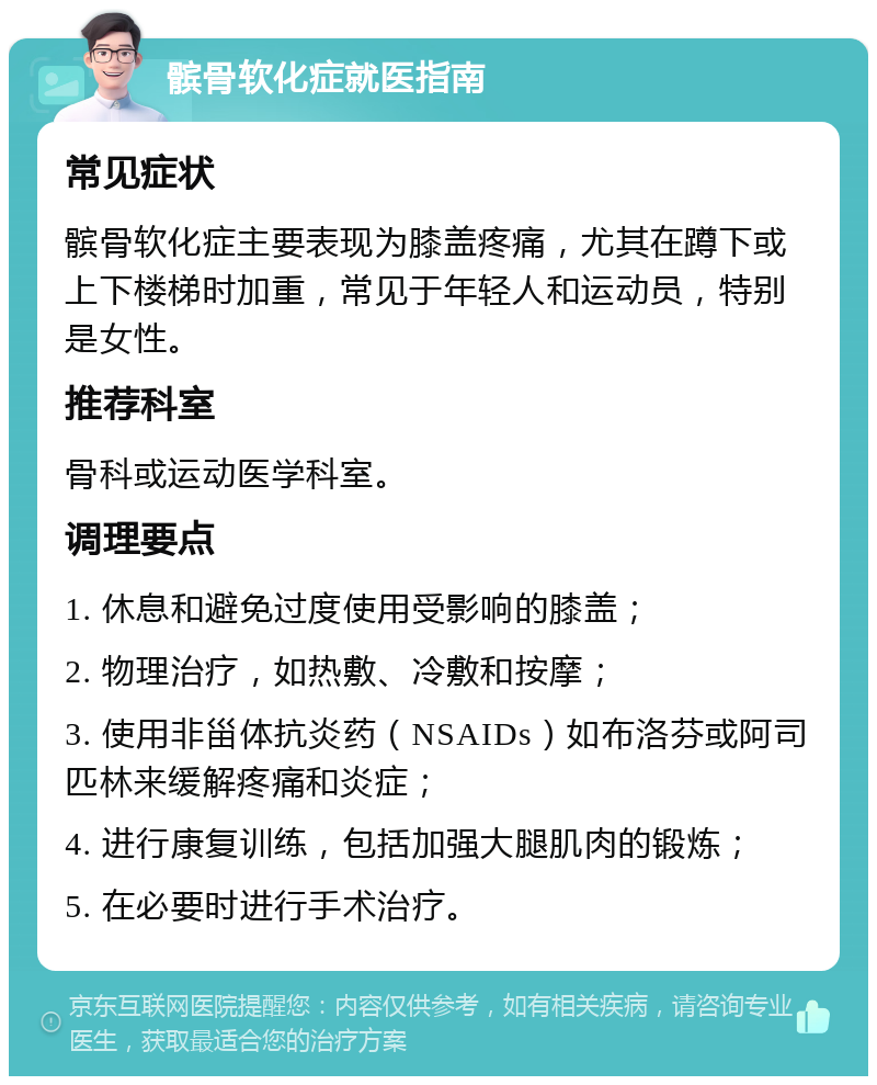 髌骨软化症就医指南 常见症状 髌骨软化症主要表现为膝盖疼痛，尤其在蹲下或上下楼梯时加重，常见于年轻人和运动员，特别是女性。 推荐科室 骨科或运动医学科室。 调理要点 1. 休息和避免过度使用受影响的膝盖； 2. 物理治疗，如热敷、冷敷和按摩； 3. 使用非甾体抗炎药（NSAIDs）如布洛芬或阿司匹林来缓解疼痛和炎症； 4. 进行康复训练，包括加强大腿肌肉的锻炼； 5. 在必要时进行手术治疗。