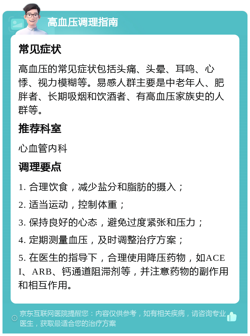 高血压调理指南 常见症状 高血压的常见症状包括头痛、头晕、耳鸣、心悸、视力模糊等。易感人群主要是中老年人、肥胖者、长期吸烟和饮酒者、有高血压家族史的人群等。 推荐科室 心血管内科 调理要点 1. 合理饮食，减少盐分和脂肪的摄入； 2. 适当运动，控制体重； 3. 保持良好的心态，避免过度紧张和压力； 4. 定期测量血压，及时调整治疗方案； 5. 在医生的指导下，合理使用降压药物，如ACEI、ARB、钙通道阻滞剂等，并注意药物的副作用和相互作用。