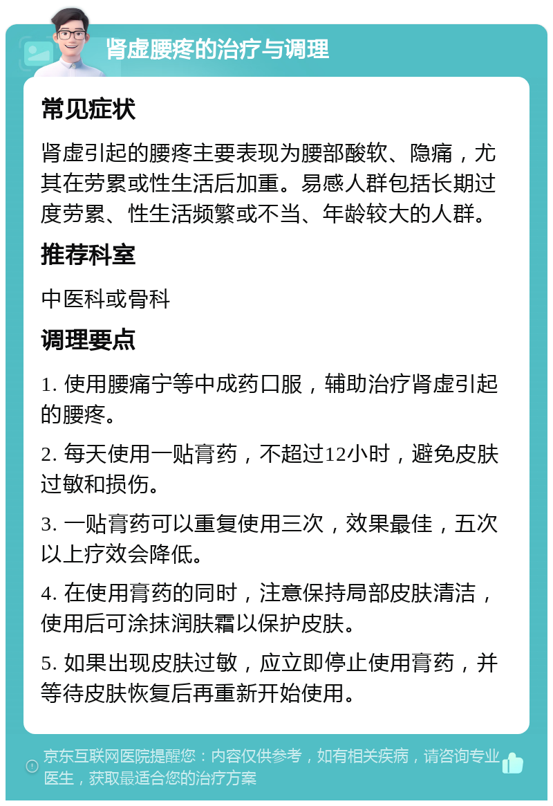 肾虚腰疼的治疗与调理 常见症状 肾虚引起的腰疼主要表现为腰部酸软、隐痛，尤其在劳累或性生活后加重。易感人群包括长期过度劳累、性生活频繁或不当、年龄较大的人群。 推荐科室 中医科或骨科 调理要点 1. 使用腰痛宁等中成药口服，辅助治疗肾虚引起的腰疼。 2. 每天使用一贴膏药，不超过12小时，避免皮肤过敏和损伤。 3. 一贴膏药可以重复使用三次，效果最佳，五次以上疗效会降低。 4. 在使用膏药的同时，注意保持局部皮肤清洁，使用后可涂抹润肤霜以保护皮肤。 5. 如果出现皮肤过敏，应立即停止使用膏药，并等待皮肤恢复后再重新开始使用。