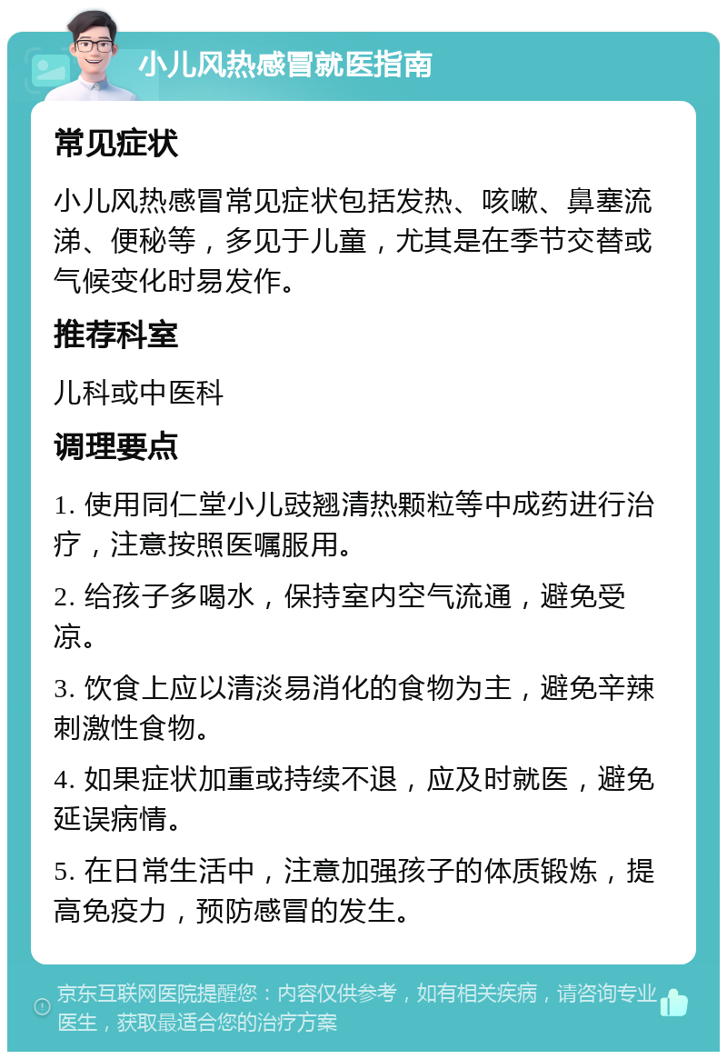 小儿风热感冒就医指南 常见症状 小儿风热感冒常见症状包括发热、咳嗽、鼻塞流涕、便秘等，多见于儿童，尤其是在季节交替或气候变化时易发作。 推荐科室 儿科或中医科 调理要点 1. 使用同仁堂小儿豉翘清热颗粒等中成药进行治疗，注意按照医嘱服用。 2. 给孩子多喝水，保持室内空气流通，避免受凉。 3. 饮食上应以清淡易消化的食物为主，避免辛辣刺激性食物。 4. 如果症状加重或持续不退，应及时就医，避免延误病情。 5. 在日常生活中，注意加强孩子的体质锻炼，提高免疫力，预防感冒的发生。