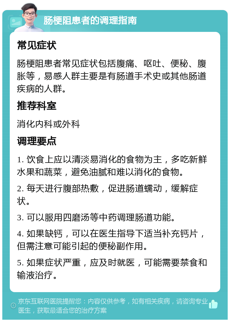 肠梗阻患者的调理指南 常见症状 肠梗阻患者常见症状包括腹痛、呕吐、便秘、腹胀等，易感人群主要是有肠道手术史或其他肠道疾病的人群。 推荐科室 消化内科或外科 调理要点 1. 饮食上应以清淡易消化的食物为主，多吃新鲜水果和蔬菜，避免油腻和难以消化的食物。 2. 每天进行腹部热敷，促进肠道蠕动，缓解症状。 3. 可以服用四磨汤等中药调理肠道功能。 4. 如果缺钙，可以在医生指导下适当补充钙片，但需注意可能引起的便秘副作用。 5. 如果症状严重，应及时就医，可能需要禁食和输液治疗。