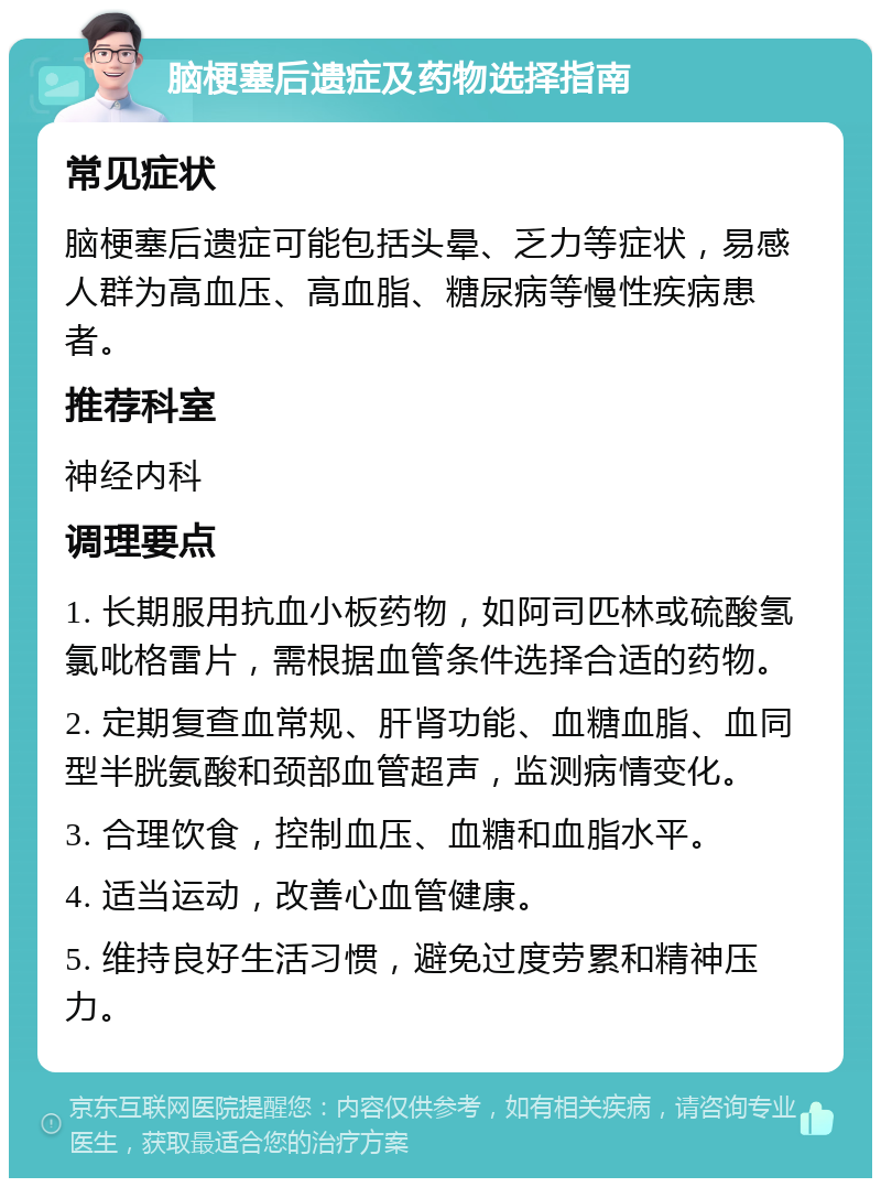 脑梗塞后遗症及药物选择指南 常见症状 脑梗塞后遗症可能包括头晕、乏力等症状，易感人群为高血压、高血脂、糖尿病等慢性疾病患者。 推荐科室 神经内科 调理要点 1. 长期服用抗血小板药物，如阿司匹林或硫酸氢氯吡格雷片，需根据血管条件选择合适的药物。 2. 定期复查血常规、肝肾功能、血糖血脂、血同型半胱氨酸和颈部血管超声，监测病情变化。 3. 合理饮食，控制血压、血糖和血脂水平。 4. 适当运动，改善心血管健康。 5. 维持良好生活习惯，避免过度劳累和精神压力。