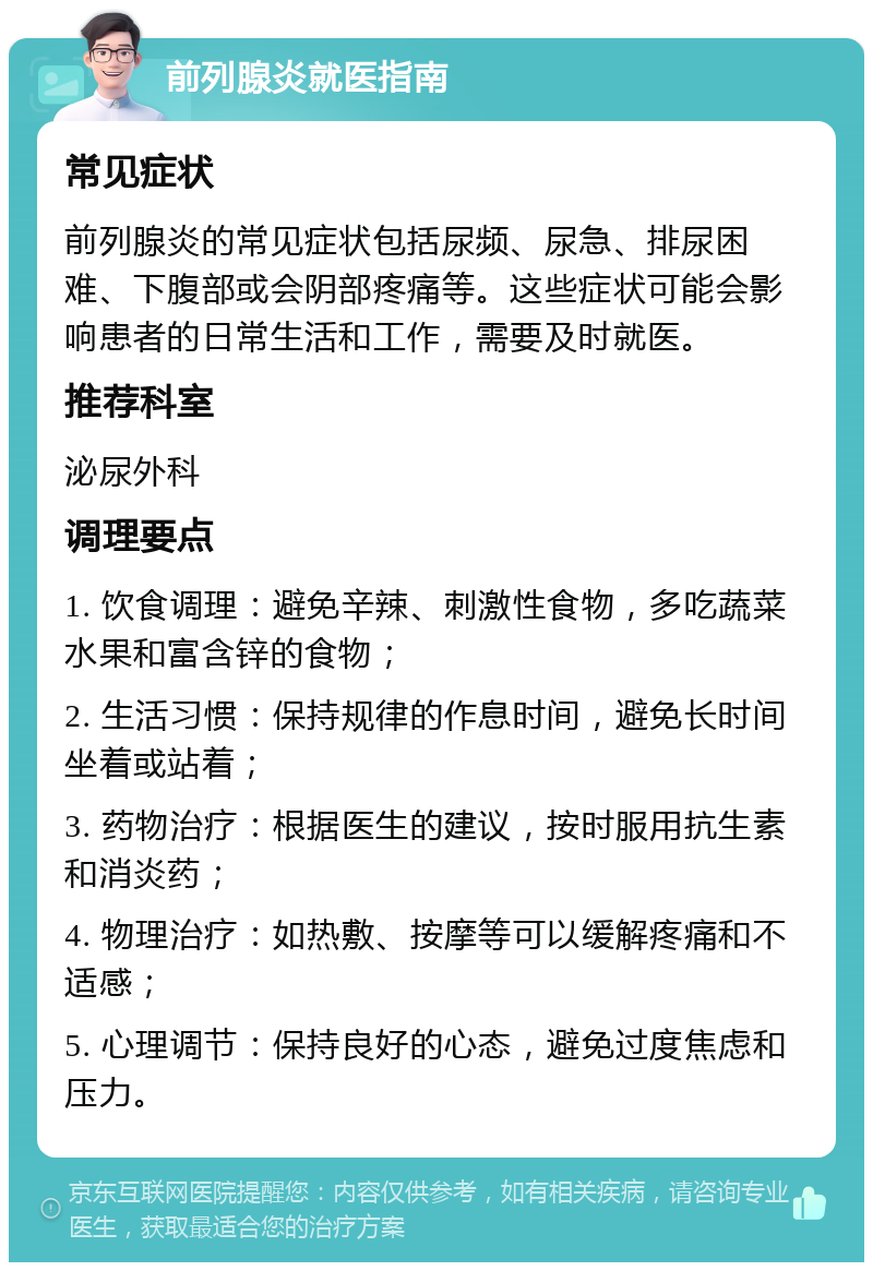 前列腺炎就医指南 常见症状 前列腺炎的常见症状包括尿频、尿急、排尿困难、下腹部或会阴部疼痛等。这些症状可能会影响患者的日常生活和工作，需要及时就医。 推荐科室 泌尿外科 调理要点 1. 饮食调理：避免辛辣、刺激性食物，多吃蔬菜水果和富含锌的食物； 2. 生活习惯：保持规律的作息时间，避免长时间坐着或站着； 3. 药物治疗：根据医生的建议，按时服用抗生素和消炎药； 4. 物理治疗：如热敷、按摩等可以缓解疼痛和不适感； 5. 心理调节：保持良好的心态，避免过度焦虑和压力。