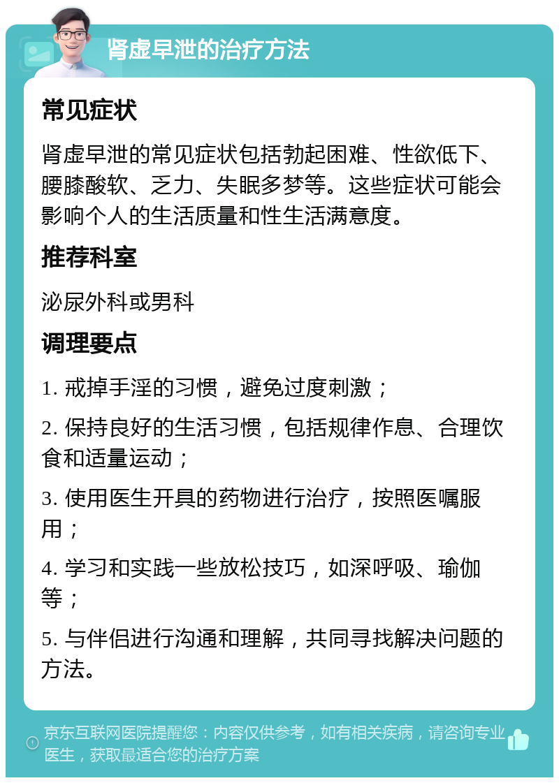 肾虚早泄的治疗方法 常见症状 肾虚早泄的常见症状包括勃起困难、性欲低下、腰膝酸软、乏力、失眠多梦等。这些症状可能会影响个人的生活质量和性生活满意度。 推荐科室 泌尿外科或男科 调理要点 1. 戒掉手淫的习惯，避免过度刺激； 2. 保持良好的生活习惯，包括规律作息、合理饮食和适量运动； 3. 使用医生开具的药物进行治疗，按照医嘱服用； 4. 学习和实践一些放松技巧，如深呼吸、瑜伽等； 5. 与伴侣进行沟通和理解，共同寻找解决问题的方法。