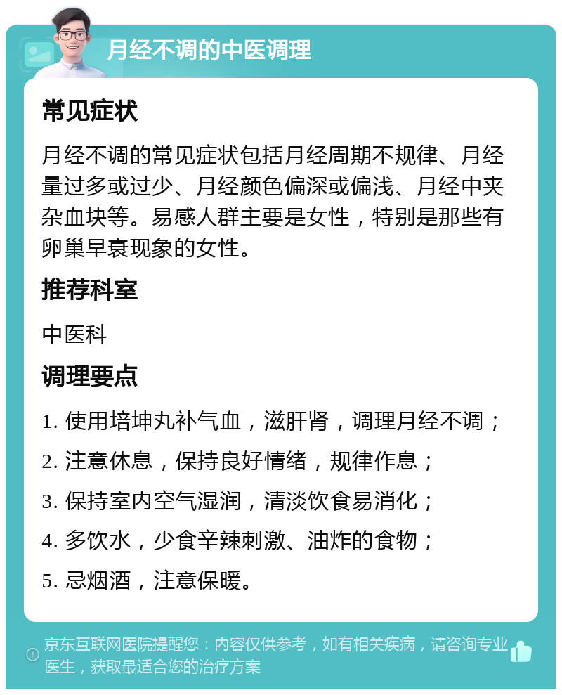 月经不调的中医调理 常见症状 月经不调的常见症状包括月经周期不规律、月经量过多或过少、月经颜色偏深或偏浅、月经中夹杂血块等。易感人群主要是女性，特别是那些有卵巢早衰现象的女性。 推荐科室 中医科 调理要点 1. 使用培坤丸补气血，滋肝肾，调理月经不调； 2. 注意休息，保持良好情绪，规律作息； 3. 保持室内空气湿润，清淡饮食易消化； 4. 多饮水，少食辛辣刺激、油炸的食物； 5. 忌烟酒，注意保暖。