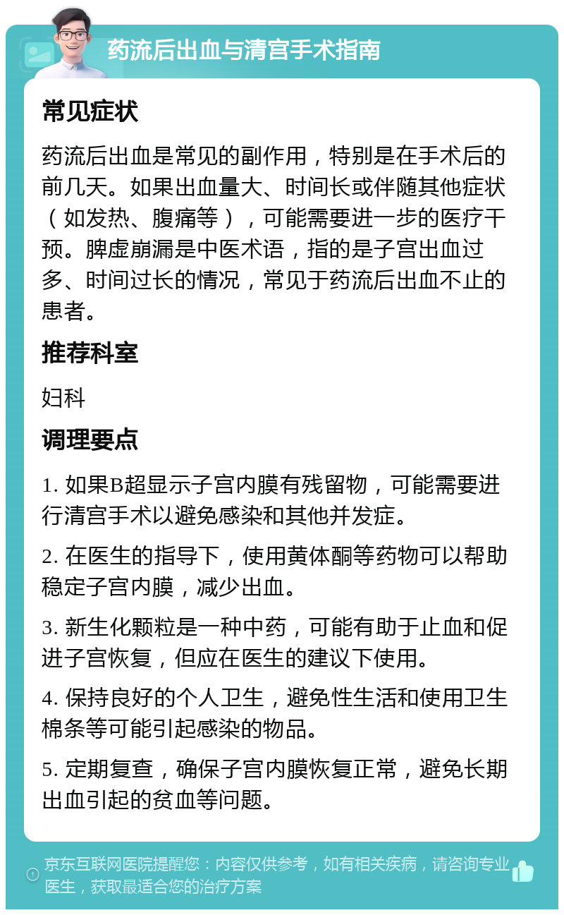 药流后出血与清宫手术指南 常见症状 药流后出血是常见的副作用，特别是在手术后的前几天。如果出血量大、时间长或伴随其他症状（如发热、腹痛等），可能需要进一步的医疗干预。脾虚崩漏是中医术语，指的是子宫出血过多、时间过长的情况，常见于药流后出血不止的患者。 推荐科室 妇科 调理要点 1. 如果B超显示子宫内膜有残留物，可能需要进行清宫手术以避免感染和其他并发症。 2. 在医生的指导下，使用黄体酮等药物可以帮助稳定子宫内膜，减少出血。 3. 新生化颗粒是一种中药，可能有助于止血和促进子宫恢复，但应在医生的建议下使用。 4. 保持良好的个人卫生，避免性生活和使用卫生棉条等可能引起感染的物品。 5. 定期复查，确保子宫内膜恢复正常，避免长期出血引起的贫血等问题。