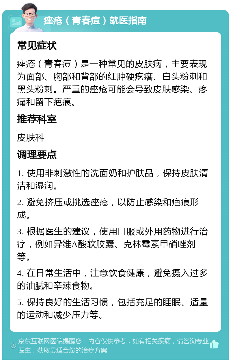 痤疮（青春痘）就医指南 常见症状 痤疮（青春痘）是一种常见的皮肤病，主要表现为面部、胸部和背部的红肿硬疙瘩、白头粉刺和黑头粉刺。严重的痤疮可能会导致皮肤感染、疼痛和留下疤痕。 推荐科室 皮肤科 调理要点 1. 使用非刺激性的洗面奶和护肤品，保持皮肤清洁和湿润。 2. 避免挤压或挑选痤疮，以防止感染和疤痕形成。 3. 根据医生的建议，使用口服或外用药物进行治疗，例如异维A酸软胶囊、克林霉素甲硝唑剂等。 4. 在日常生活中，注意饮食健康，避免摄入过多的油腻和辛辣食物。 5. 保持良好的生活习惯，包括充足的睡眠、适量的运动和减少压力等。