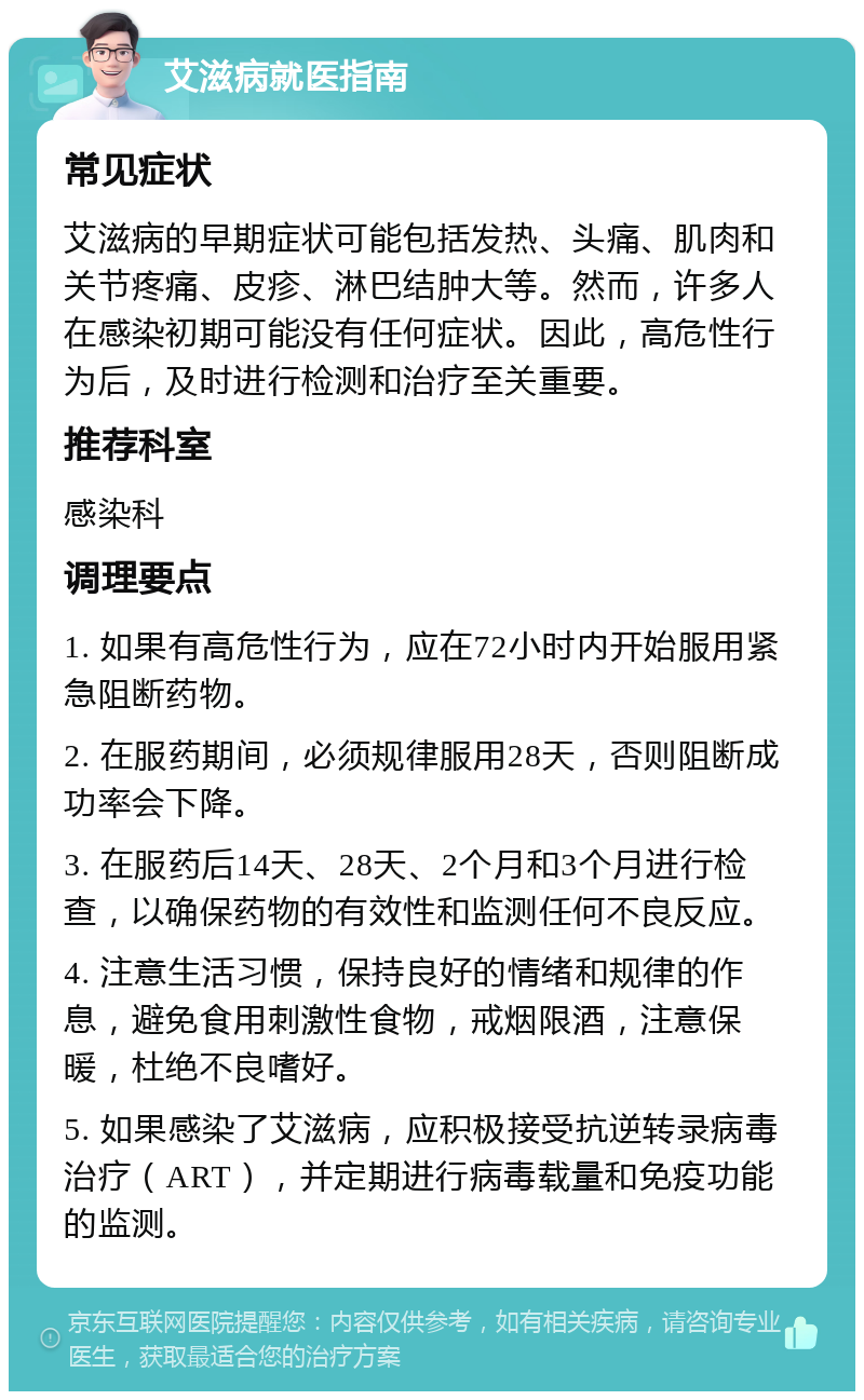 艾滋病就医指南 常见症状 艾滋病的早期症状可能包括发热、头痛、肌肉和关节疼痛、皮疹、淋巴结肿大等。然而，许多人在感染初期可能没有任何症状。因此，高危性行为后，及时进行检测和治疗至关重要。 推荐科室 感染科 调理要点 1. 如果有高危性行为，应在72小时内开始服用紧急阻断药物。 2. 在服药期间，必须规律服用28天，否则阻断成功率会下降。 3. 在服药后14天、28天、2个月和3个月进行检查，以确保药物的有效性和监测任何不良反应。 4. 注意生活习惯，保持良好的情绪和规律的作息，避免食用刺激性食物，戒烟限酒，注意保暖，杜绝不良嗜好。 5. 如果感染了艾滋病，应积极接受抗逆转录病毒治疗（ART），并定期进行病毒载量和免疫功能的监测。