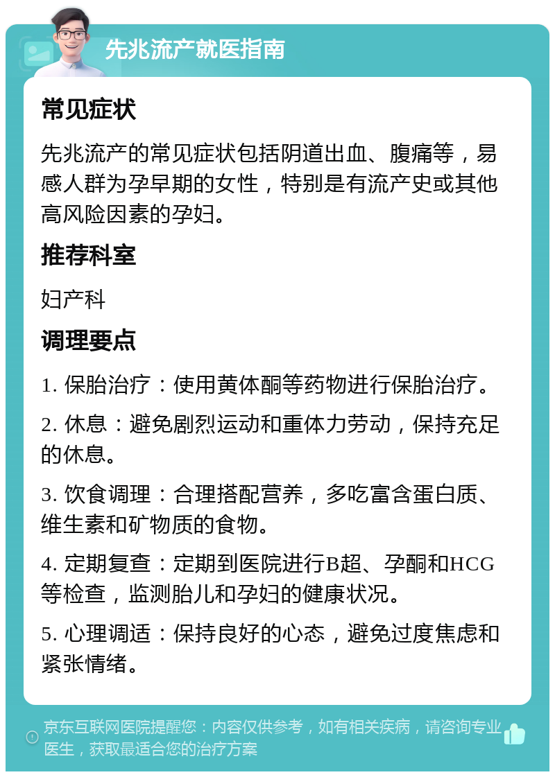 先兆流产就医指南 常见症状 先兆流产的常见症状包括阴道出血、腹痛等，易感人群为孕早期的女性，特别是有流产史或其他高风险因素的孕妇。 推荐科室 妇产科 调理要点 1. 保胎治疗：使用黄体酮等药物进行保胎治疗。 2. 休息：避免剧烈运动和重体力劳动，保持充足的休息。 3. 饮食调理：合理搭配营养，多吃富含蛋白质、维生素和矿物质的食物。 4. 定期复查：定期到医院进行B超、孕酮和HCG等检查，监测胎儿和孕妇的健康状况。 5. 心理调适：保持良好的心态，避免过度焦虑和紧张情绪。