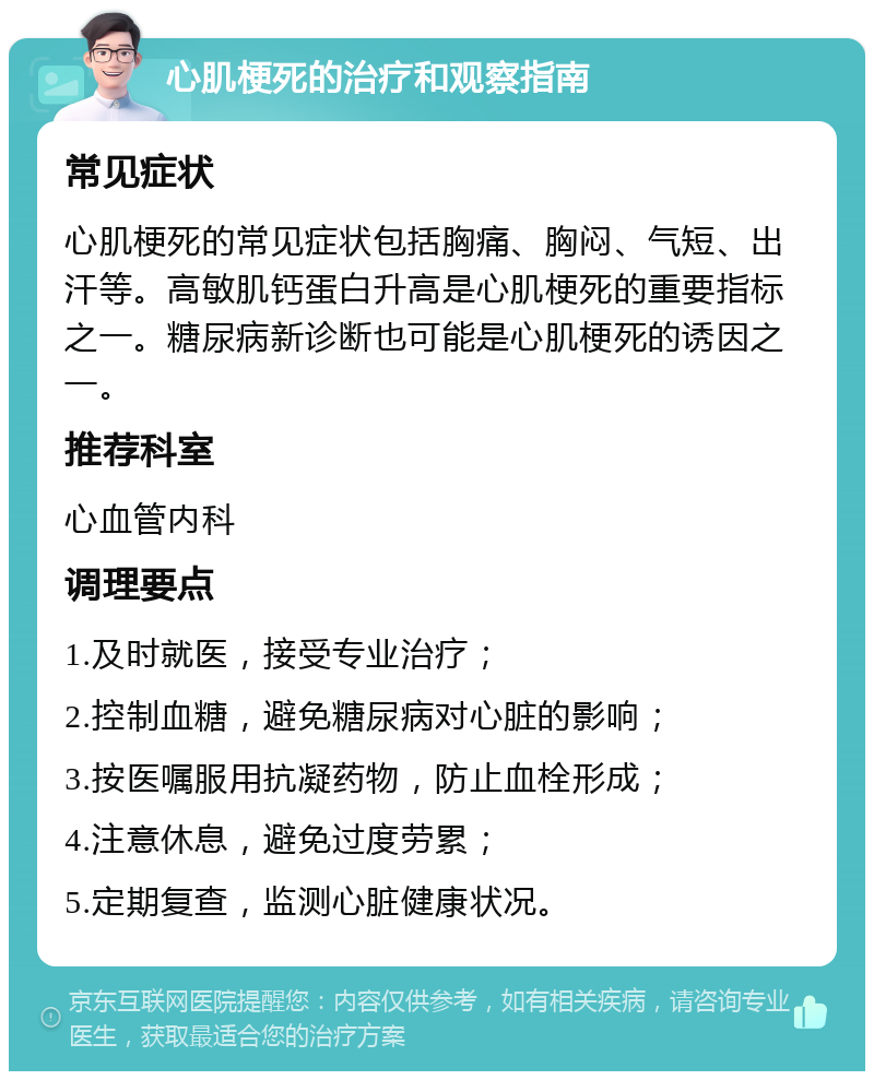 心肌梗死的治疗和观察指南 常见症状 心肌梗死的常见症状包括胸痛、胸闷、气短、出汗等。高敏肌钙蛋白升高是心肌梗死的重要指标之一。糖尿病新诊断也可能是心肌梗死的诱因之一。 推荐科室 心血管内科 调理要点 1.及时就医，接受专业治疗； 2.控制血糖，避免糖尿病对心脏的影响； 3.按医嘱服用抗凝药物，防止血栓形成； 4.注意休息，避免过度劳累； 5.定期复查，监测心脏健康状况。