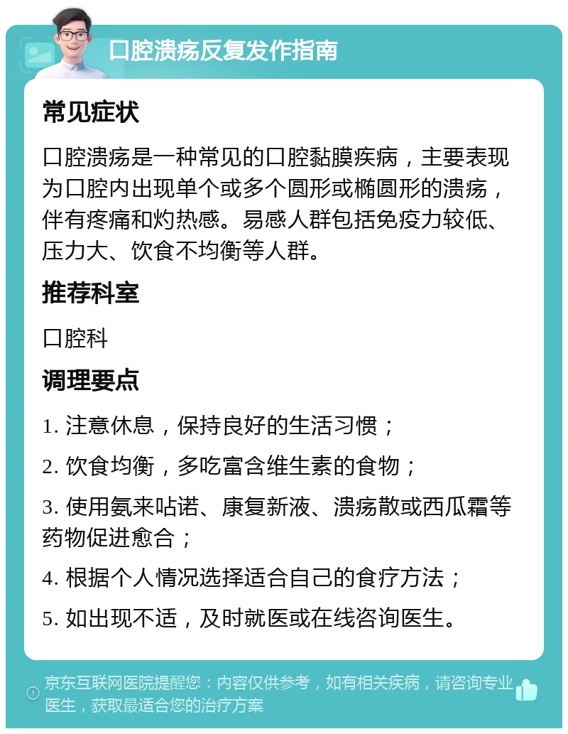 口腔溃疡反复发作指南 常见症状 口腔溃疡是一种常见的口腔黏膜疾病，主要表现为口腔内出现单个或多个圆形或椭圆形的溃疡，伴有疼痛和灼热感。易感人群包括免疫力较低、压力大、饮食不均衡等人群。 推荐科室 口腔科 调理要点 1. 注意休息，保持良好的生活习惯； 2. 饮食均衡，多吃富含维生素的食物； 3. 使用氨来呫诺、康复新液、溃疡散或西瓜霜等药物促进愈合； 4. 根据个人情况选择适合自己的食疗方法； 5. 如出现不适，及时就医或在线咨询医生。