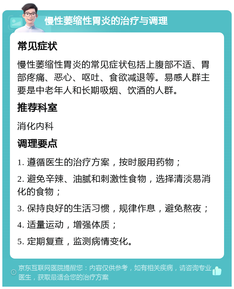 慢性萎缩性胃炎的治疗与调理 常见症状 慢性萎缩性胃炎的常见症状包括上腹部不适、胃部疼痛、恶心、呕吐、食欲减退等。易感人群主要是中老年人和长期吸烟、饮酒的人群。 推荐科室 消化内科 调理要点 1. 遵循医生的治疗方案，按时服用药物； 2. 避免辛辣、油腻和刺激性食物，选择清淡易消化的食物； 3. 保持良好的生活习惯，规律作息，避免熬夜； 4. 适量运动，增强体质； 5. 定期复查，监测病情变化。