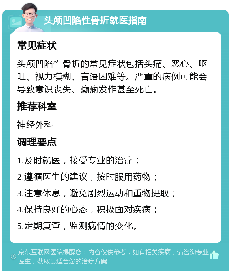 头颅凹陷性骨折就医指南 常见症状 头颅凹陷性骨折的常见症状包括头痛、恶心、呕吐、视力模糊、言语困难等。严重的病例可能会导致意识丧失、癫痫发作甚至死亡。 推荐科室 神经外科 调理要点 1.及时就医，接受专业的治疗； 2.遵循医生的建议，按时服用药物； 3.注意休息，避免剧烈运动和重物提取； 4.保持良好的心态，积极面对疾病； 5.定期复查，监测病情的变化。