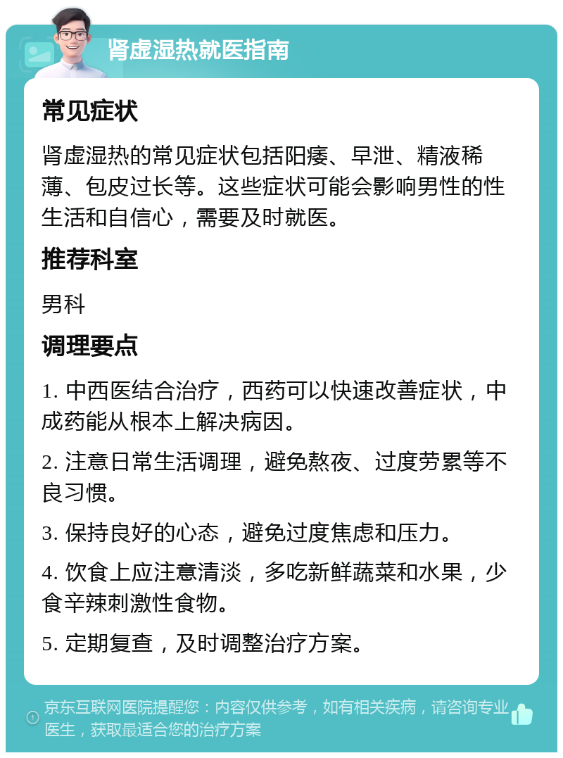 肾虚湿热就医指南 常见症状 肾虚湿热的常见症状包括阳痿、早泄、精液稀薄、包皮过长等。这些症状可能会影响男性的性生活和自信心，需要及时就医。 推荐科室 男科 调理要点 1. 中西医结合治疗，西药可以快速改善症状，中成药能从根本上解决病因。 2. 注意日常生活调理，避免熬夜、过度劳累等不良习惯。 3. 保持良好的心态，避免过度焦虑和压力。 4. 饮食上应注意清淡，多吃新鲜蔬菜和水果，少食辛辣刺激性食物。 5. 定期复查，及时调整治疗方案。