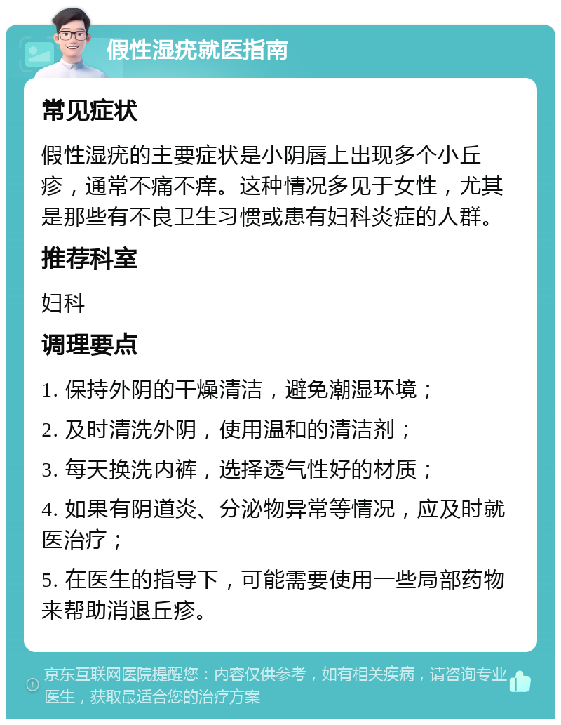 假性湿疣就医指南 常见症状 假性湿疣的主要症状是小阴唇上出现多个小丘疹，通常不痛不痒。这种情况多见于女性，尤其是那些有不良卫生习惯或患有妇科炎症的人群。 推荐科室 妇科 调理要点 1. 保持外阴的干燥清洁，避免潮湿环境； 2. 及时清洗外阴，使用温和的清洁剂； 3. 每天换洗内裤，选择透气性好的材质； 4. 如果有阴道炎、分泌物异常等情况，应及时就医治疗； 5. 在医生的指导下，可能需要使用一些局部药物来帮助消退丘疹。