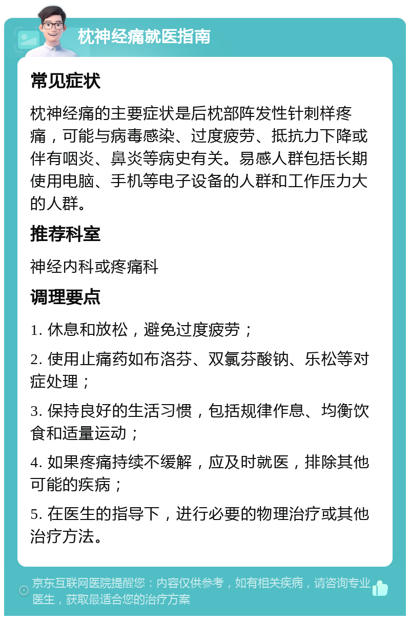 枕神经痛就医指南 常见症状 枕神经痛的主要症状是后枕部阵发性针刺样疼痛，可能与病毒感染、过度疲劳、抵抗力下降或伴有咽炎、鼻炎等病史有关。易感人群包括长期使用电脑、手机等电子设备的人群和工作压力大的人群。 推荐科室 神经内科或疼痛科 调理要点 1. 休息和放松，避免过度疲劳； 2. 使用止痛药如布洛芬、双氯芬酸钠、乐松等对症处理； 3. 保持良好的生活习惯，包括规律作息、均衡饮食和适量运动； 4. 如果疼痛持续不缓解，应及时就医，排除其他可能的疾病； 5. 在医生的指导下，进行必要的物理治疗或其他治疗方法。