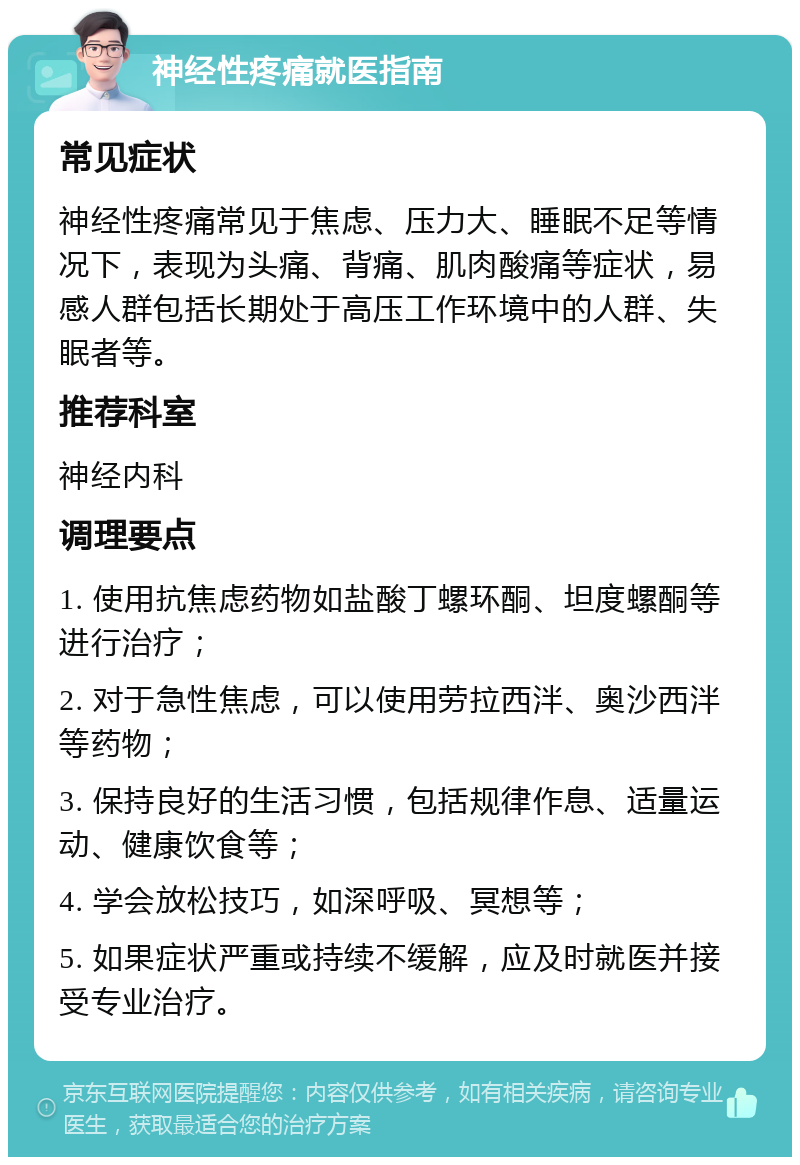 神经性疼痛就医指南 常见症状 神经性疼痛常见于焦虑、压力大、睡眠不足等情况下，表现为头痛、背痛、肌肉酸痛等症状，易感人群包括长期处于高压工作环境中的人群、失眠者等。 推荐科室 神经内科 调理要点 1. 使用抗焦虑药物如盐酸丁螺环酮、坦度螺酮等进行治疗； 2. 对于急性焦虑，可以使用劳拉西泮、奥沙西泮等药物； 3. 保持良好的生活习惯，包括规律作息、适量运动、健康饮食等； 4. 学会放松技巧，如深呼吸、冥想等； 5. 如果症状严重或持续不缓解，应及时就医并接受专业治疗。