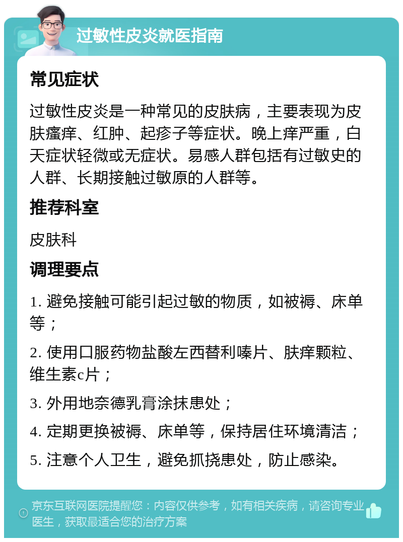 过敏性皮炎就医指南 常见症状 过敏性皮炎是一种常见的皮肤病，主要表现为皮肤瘙痒、红肿、起疹子等症状。晚上痒严重，白天症状轻微或无症状。易感人群包括有过敏史的人群、长期接触过敏原的人群等。 推荐科室 皮肤科 调理要点 1. 避免接触可能引起过敏的物质，如被褥、床单等； 2. 使用口服药物盐酸左西替利嗪片、肤痒颗粒、维生素c片； 3. 外用地奈德乳膏涂抹患处； 4. 定期更换被褥、床单等，保持居住环境清洁； 5. 注意个人卫生，避免抓挠患处，防止感染。