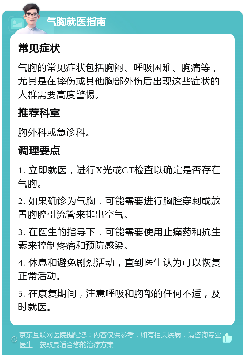 气胸就医指南 常见症状 气胸的常见症状包括胸闷、呼吸困难、胸痛等，尤其是在摔伤或其他胸部外伤后出现这些症状的人群需要高度警惕。 推荐科室 胸外科或急诊科。 调理要点 1. 立即就医，进行X光或CT检查以确定是否存在气胸。 2. 如果确诊为气胸，可能需要进行胸腔穿刺或放置胸腔引流管来排出空气。 3. 在医生的指导下，可能需要使用止痛药和抗生素来控制疼痛和预防感染。 4. 休息和避免剧烈活动，直到医生认为可以恢复正常活动。 5. 在康复期间，注意呼吸和胸部的任何不适，及时就医。