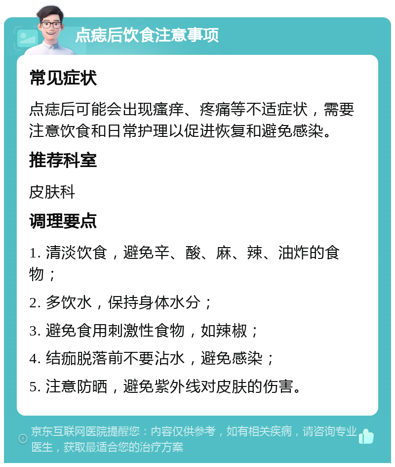 点痣后饮食注意事项 常见症状 点痣后可能会出现瘙痒、疼痛等不适症状，需要注意饮食和日常护理以促进恢复和避免感染。 推荐科室 皮肤科 调理要点 1. 清淡饮食，避免辛、酸、麻、辣、油炸的食物； 2. 多饮水，保持身体水分； 3. 避免食用刺激性食物，如辣椒； 4. 结痂脱落前不要沾水，避免感染； 5. 注意防晒，避免紫外线对皮肤的伤害。