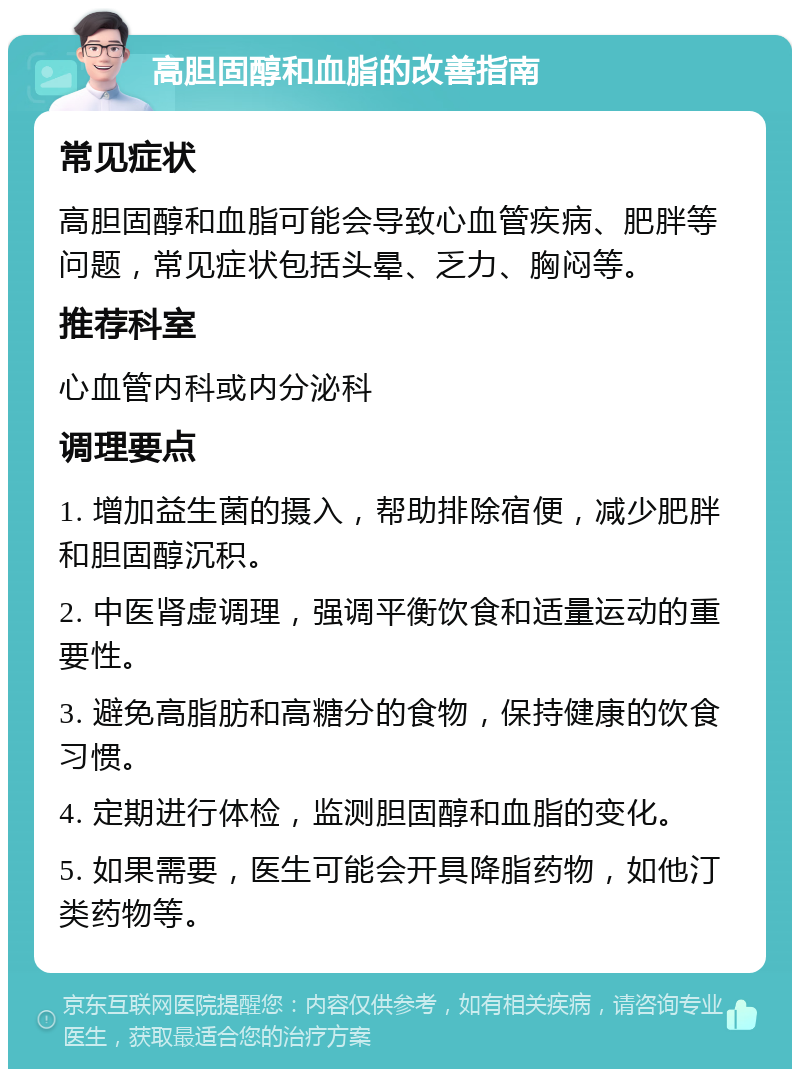 高胆固醇和血脂的改善指南 常见症状 高胆固醇和血脂可能会导致心血管疾病、肥胖等问题，常见症状包括头晕、乏力、胸闷等。 推荐科室 心血管内科或内分泌科 调理要点 1. 增加益生菌的摄入，帮助排除宿便，减少肥胖和胆固醇沉积。 2. 中医肾虚调理，强调平衡饮食和适量运动的重要性。 3. 避免高脂肪和高糖分的食物，保持健康的饮食习惯。 4. 定期进行体检，监测胆固醇和血脂的变化。 5. 如果需要，医生可能会开具降脂药物，如他汀类药物等。