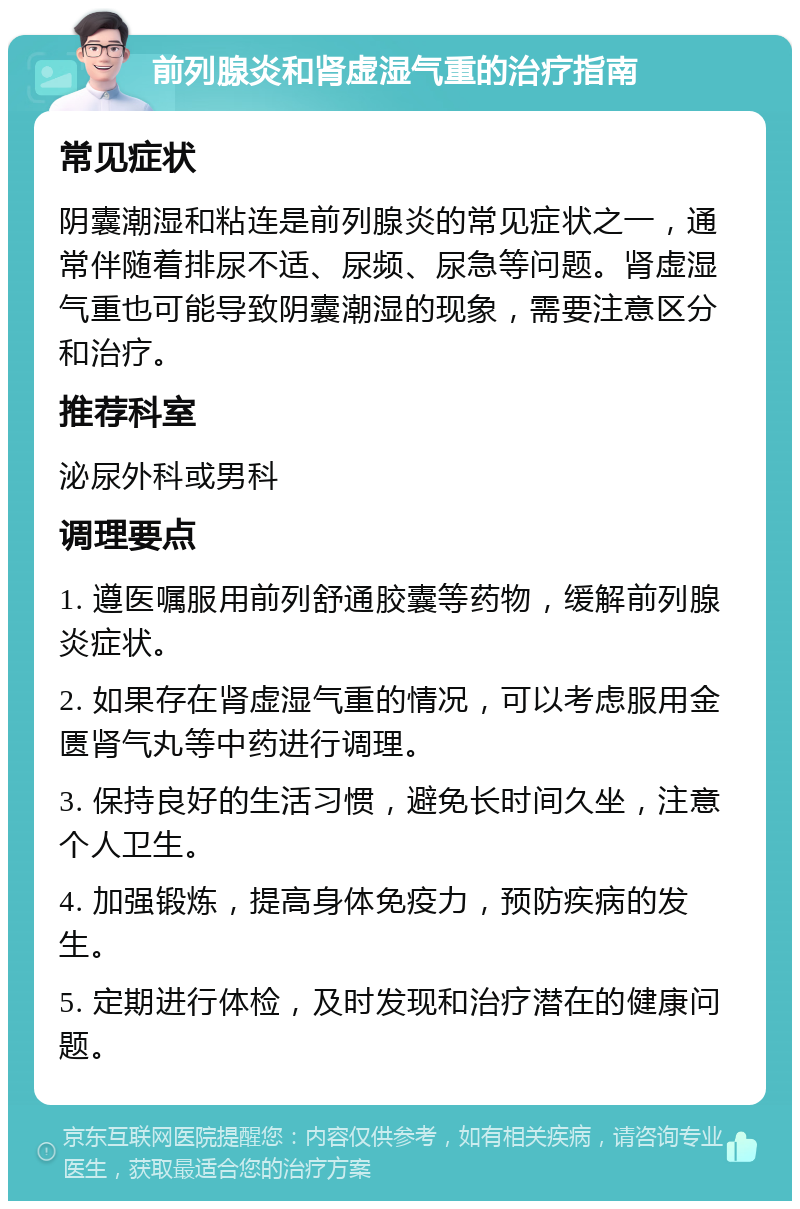 前列腺炎和肾虚湿气重的治疗指南 常见症状 阴囊潮湿和粘连是前列腺炎的常见症状之一，通常伴随着排尿不适、尿频、尿急等问题。肾虚湿气重也可能导致阴囊潮湿的现象，需要注意区分和治疗。 推荐科室 泌尿外科或男科 调理要点 1. 遵医嘱服用前列舒通胶囊等药物，缓解前列腺炎症状。 2. 如果存在肾虚湿气重的情况，可以考虑服用金匮肾气丸等中药进行调理。 3. 保持良好的生活习惯，避免长时间久坐，注意个人卫生。 4. 加强锻炼，提高身体免疫力，预防疾病的发生。 5. 定期进行体检，及时发现和治疗潜在的健康问题。