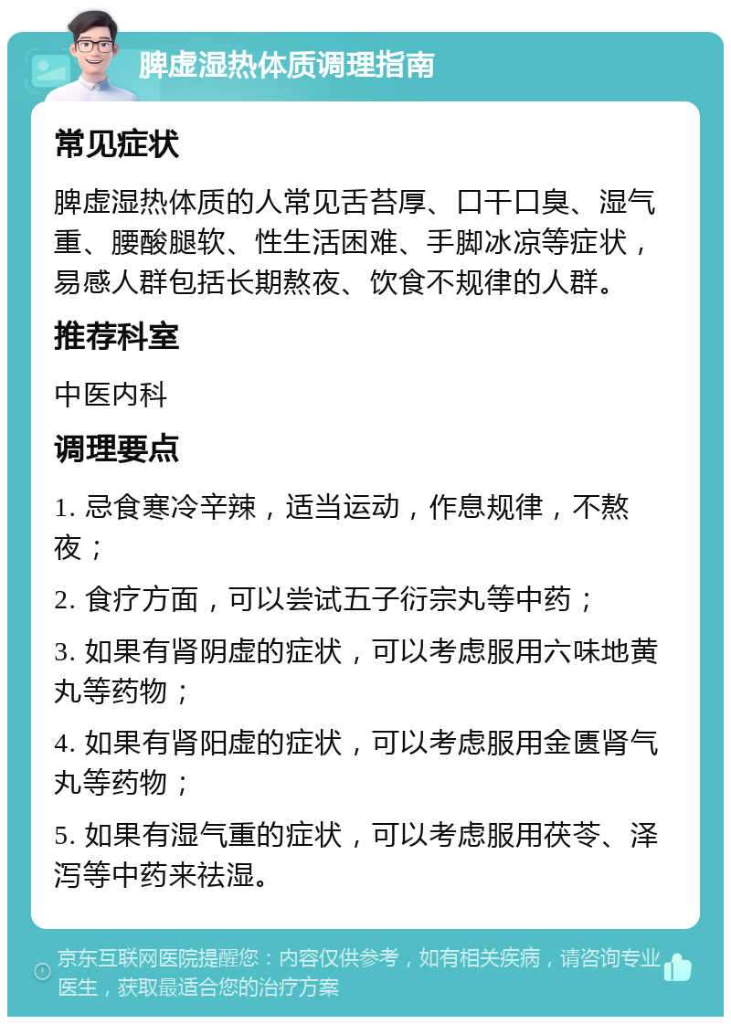 脾虚湿热体质调理指南 常见症状 脾虚湿热体质的人常见舌苔厚、口干口臭、湿气重、腰酸腿软、性生活困难、手脚冰凉等症状，易感人群包括长期熬夜、饮食不规律的人群。 推荐科室 中医内科 调理要点 1. 忌食寒冷辛辣，适当运动，作息规律，不熬夜； 2. 食疗方面，可以尝试五子衍宗丸等中药； 3. 如果有肾阴虚的症状，可以考虑服用六味地黄丸等药物； 4. 如果有肾阳虚的症状，可以考虑服用金匮肾气丸等药物； 5. 如果有湿气重的症状，可以考虑服用茯苓、泽泻等中药来祛湿。