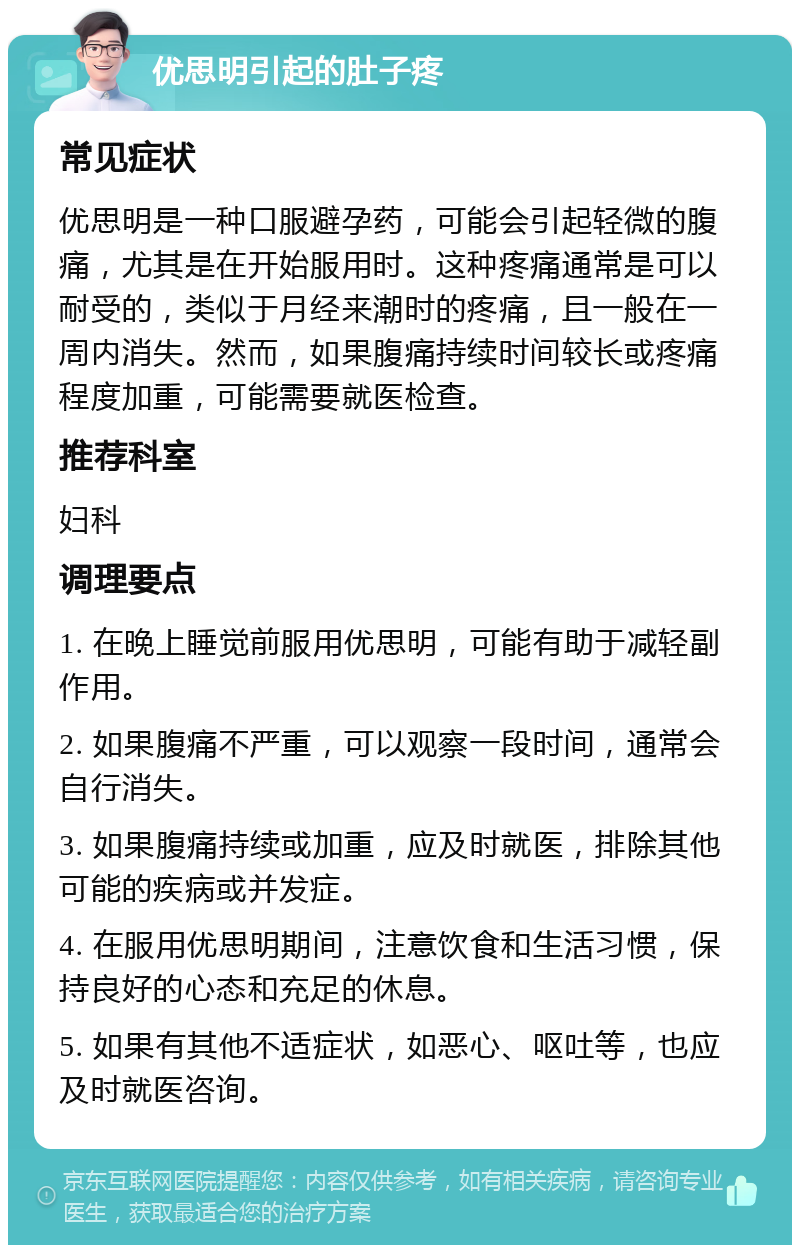 优思明引起的肚子疼 常见症状 优思明是一种口服避孕药，可能会引起轻微的腹痛，尤其是在开始服用时。这种疼痛通常是可以耐受的，类似于月经来潮时的疼痛，且一般在一周内消失。然而，如果腹痛持续时间较长或疼痛程度加重，可能需要就医检查。 推荐科室 妇科 调理要点 1. 在晚上睡觉前服用优思明，可能有助于减轻副作用。 2. 如果腹痛不严重，可以观察一段时间，通常会自行消失。 3. 如果腹痛持续或加重，应及时就医，排除其他可能的疾病或并发症。 4. 在服用优思明期间，注意饮食和生活习惯，保持良好的心态和充足的休息。 5. 如果有其他不适症状，如恶心、呕吐等，也应及时就医咨询。