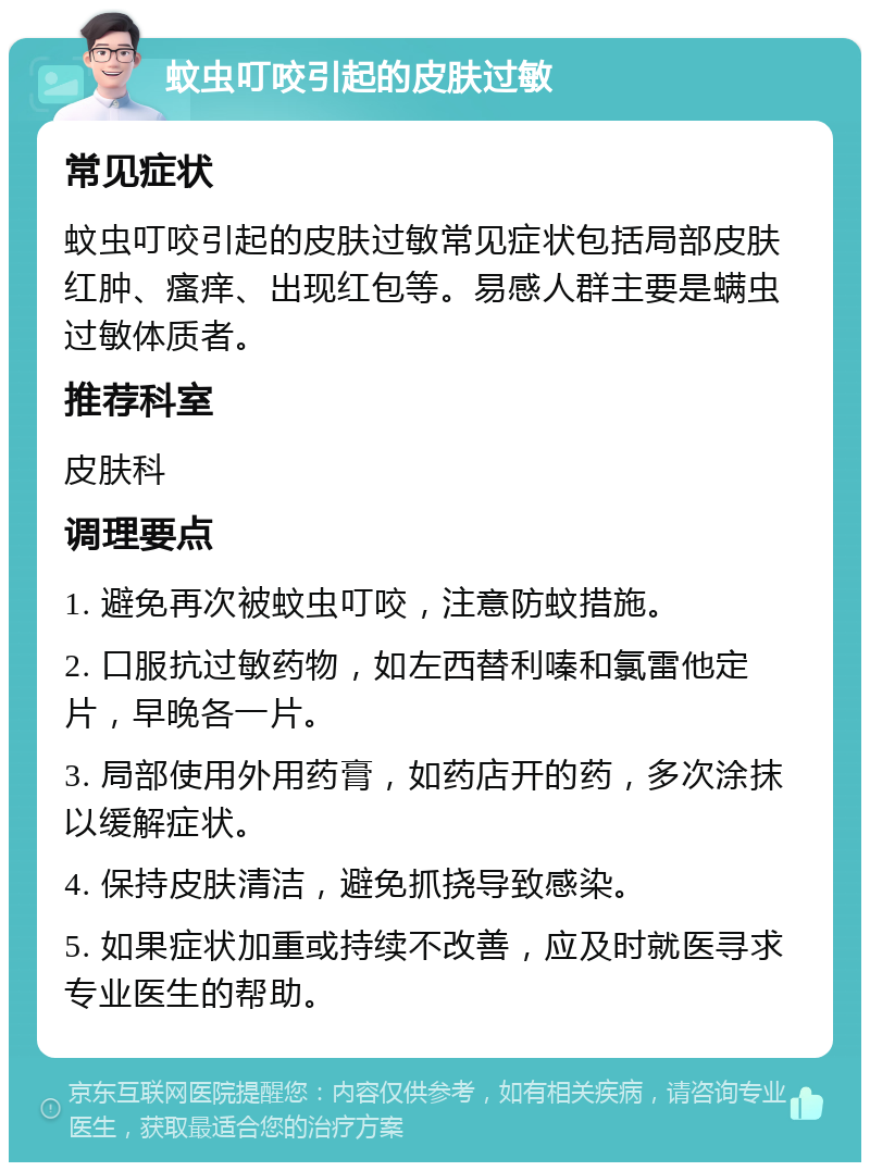 蚊虫叮咬引起的皮肤过敏 常见症状 蚊虫叮咬引起的皮肤过敏常见症状包括局部皮肤红肿、瘙痒、出现红包等。易感人群主要是螨虫过敏体质者。 推荐科室 皮肤科 调理要点 1. 避免再次被蚊虫叮咬，注意防蚊措施。 2. 口服抗过敏药物，如左西替利嗪和氯雷他定片，早晚各一片。 3. 局部使用外用药膏，如药店开的药，多次涂抹以缓解症状。 4. 保持皮肤清洁，避免抓挠导致感染。 5. 如果症状加重或持续不改善，应及时就医寻求专业医生的帮助。