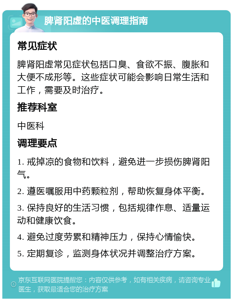 脾肾阳虚的中医调理指南 常见症状 脾肾阳虚常见症状包括口臭、食欲不振、腹胀和大便不成形等。这些症状可能会影响日常生活和工作，需要及时治疗。 推荐科室 中医科 调理要点 1. 戒掉凉的食物和饮料，避免进一步损伤脾肾阳气。 2. 遵医嘱服用中药颗粒剂，帮助恢复身体平衡。 3. 保持良好的生活习惯，包括规律作息、适量运动和健康饮食。 4. 避免过度劳累和精神压力，保持心情愉快。 5. 定期复诊，监测身体状况并调整治疗方案。