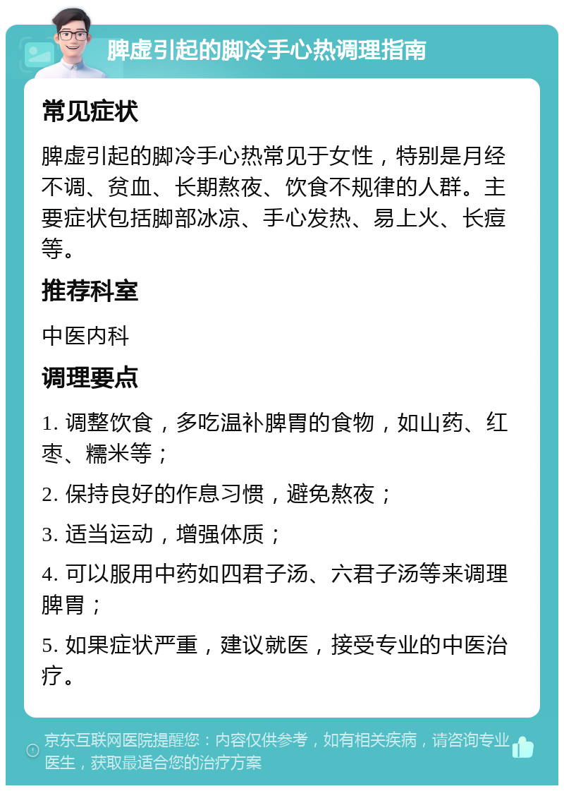 脾虚引起的脚冷手心热调理指南 常见症状 脾虚引起的脚冷手心热常见于女性，特别是月经不调、贫血、长期熬夜、饮食不规律的人群。主要症状包括脚部冰凉、手心发热、易上火、长痘等。 推荐科室 中医内科 调理要点 1. 调整饮食，多吃温补脾胃的食物，如山药、红枣、糯米等； 2. 保持良好的作息习惯，避免熬夜； 3. 适当运动，增强体质； 4. 可以服用中药如四君子汤、六君子汤等来调理脾胃； 5. 如果症状严重，建议就医，接受专业的中医治疗。