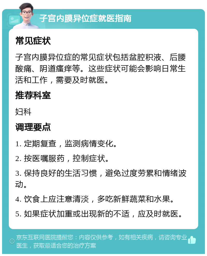 子宫内膜异位症就医指南 常见症状 子宫内膜异位症的常见症状包括盆腔积液、后腰酸痛、阴道瘙痒等。这些症状可能会影响日常生活和工作，需要及时就医。 推荐科室 妇科 调理要点 1. 定期复查，监测病情变化。 2. 按医嘱服药，控制症状。 3. 保持良好的生活习惯，避免过度劳累和情绪波动。 4. 饮食上应注意清淡，多吃新鲜蔬菜和水果。 5. 如果症状加重或出现新的不适，应及时就医。