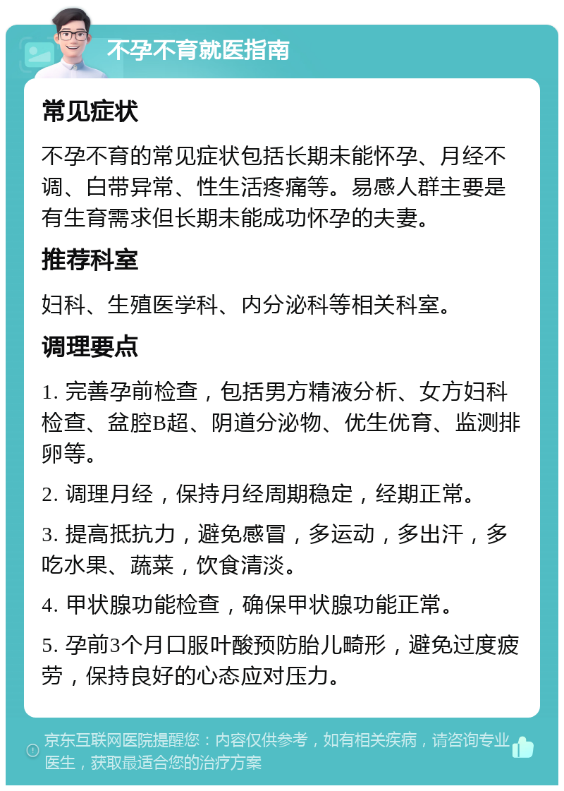 不孕不育就医指南 常见症状 不孕不育的常见症状包括长期未能怀孕、月经不调、白带异常、性生活疼痛等。易感人群主要是有生育需求但长期未能成功怀孕的夫妻。 推荐科室 妇科、生殖医学科、内分泌科等相关科室。 调理要点 1. 完善孕前检查，包括男方精液分析、女方妇科检查、盆腔B超、阴道分泌物、优生优育、监测排卵等。 2. 调理月经，保持月经周期稳定，经期正常。 3. 提高抵抗力，避免感冒，多运动，多出汗，多吃水果、蔬菜，饮食清淡。 4. 甲状腺功能检查，确保甲状腺功能正常。 5. 孕前3个月口服叶酸预防胎儿畸形，避免过度疲劳，保持良好的心态应对压力。