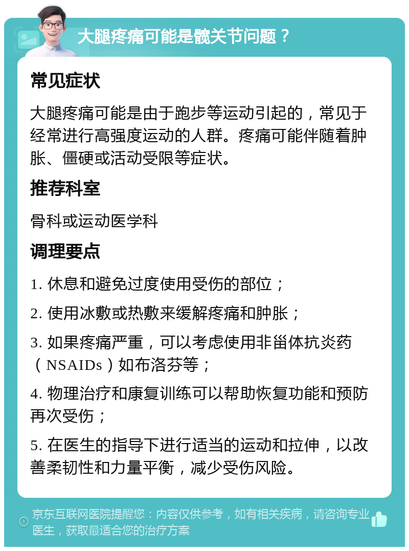 大腿疼痛可能是髋关节问题？ 常见症状 大腿疼痛可能是由于跑步等运动引起的，常见于经常进行高强度运动的人群。疼痛可能伴随着肿胀、僵硬或活动受限等症状。 推荐科室 骨科或运动医学科 调理要点 1. 休息和避免过度使用受伤的部位； 2. 使用冰敷或热敷来缓解疼痛和肿胀； 3. 如果疼痛严重，可以考虑使用非甾体抗炎药（NSAIDs）如布洛芬等； 4. 物理治疗和康复训练可以帮助恢复功能和预防再次受伤； 5. 在医生的指导下进行适当的运动和拉伸，以改善柔韧性和力量平衡，减少受伤风险。