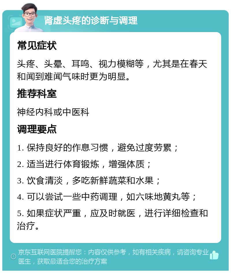 肾虚头疼的诊断与调理 常见症状 头疼、头晕、耳鸣、视力模糊等，尤其是在春天和闻到难闻气味时更为明显。 推荐科室 神经内科或中医科 调理要点 1. 保持良好的作息习惯，避免过度劳累； 2. 适当进行体育锻炼，增强体质； 3. 饮食清淡，多吃新鲜蔬菜和水果； 4. 可以尝试一些中药调理，如六味地黄丸等； 5. 如果症状严重，应及时就医，进行详细检查和治疗。