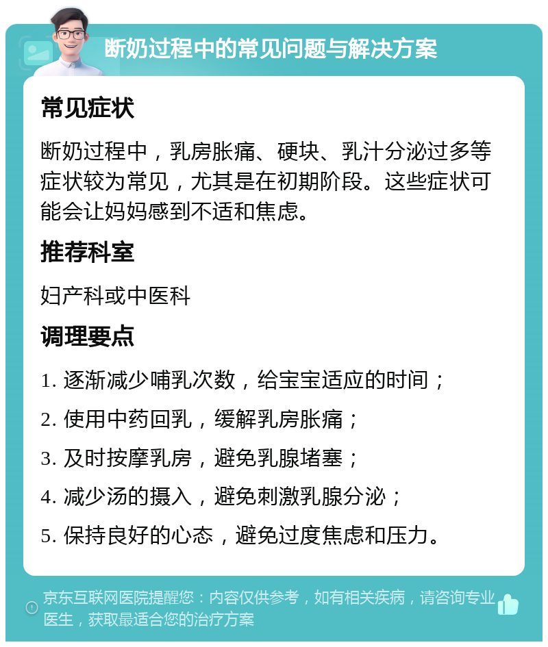 断奶过程中的常见问题与解决方案 常见症状 断奶过程中，乳房胀痛、硬块、乳汁分泌过多等症状较为常见，尤其是在初期阶段。这些症状可能会让妈妈感到不适和焦虑。 推荐科室 妇产科或中医科 调理要点 1. 逐渐减少哺乳次数，给宝宝适应的时间； 2. 使用中药回乳，缓解乳房胀痛； 3. 及时按摩乳房，避免乳腺堵塞； 4. 减少汤的摄入，避免刺激乳腺分泌； 5. 保持良好的心态，避免过度焦虑和压力。