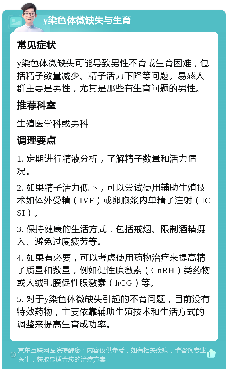 y染色体微缺失与生育 常见症状 y染色体微缺失可能导致男性不育或生育困难，包括精子数量减少、精子活力下降等问题。易感人群主要是男性，尤其是那些有生育问题的男性。 推荐科室 生殖医学科或男科 调理要点 1. 定期进行精液分析，了解精子数量和活力情况。 2. 如果精子活力低下，可以尝试使用辅助生殖技术如体外受精（IVF）或卵胞浆内单精子注射（ICSI）。 3. 保持健康的生活方式，包括戒烟、限制酒精摄入、避免过度疲劳等。 4. 如果有必要，可以考虑使用药物治疗来提高精子质量和数量，例如促性腺激素（GnRH）类药物或人绒毛膜促性腺激素（hCG）等。 5. 对于y染色体微缺失引起的不育问题，目前没有特效药物，主要依靠辅助生殖技术和生活方式的调整来提高生育成功率。