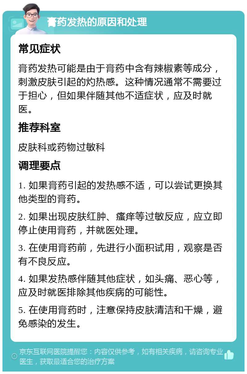 膏药发热的原因和处理 常见症状 膏药发热可能是由于膏药中含有辣椒素等成分，刺激皮肤引起的灼热感。这种情况通常不需要过于担心，但如果伴随其他不适症状，应及时就医。 推荐科室 皮肤科或药物过敏科 调理要点 1. 如果膏药引起的发热感不适，可以尝试更换其他类型的膏药。 2. 如果出现皮肤红肿、瘙痒等过敏反应，应立即停止使用膏药，并就医处理。 3. 在使用膏药前，先进行小面积试用，观察是否有不良反应。 4. 如果发热感伴随其他症状，如头痛、恶心等，应及时就医排除其他疾病的可能性。 5. 在使用膏药时，注意保持皮肤清洁和干燥，避免感染的发生。