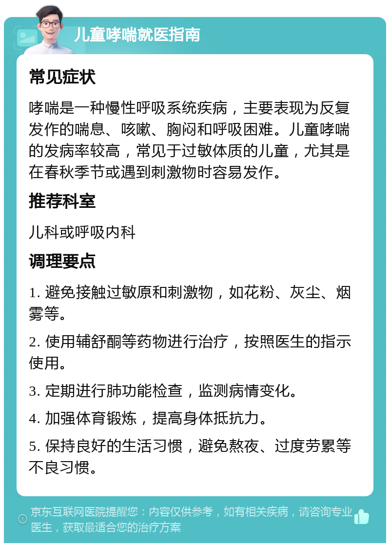 儿童哮喘就医指南 常见症状 哮喘是一种慢性呼吸系统疾病，主要表现为反复发作的喘息、咳嗽、胸闷和呼吸困难。儿童哮喘的发病率较高，常见于过敏体质的儿童，尤其是在春秋季节或遇到刺激物时容易发作。 推荐科室 儿科或呼吸内科 调理要点 1. 避免接触过敏原和刺激物，如花粉、灰尘、烟雾等。 2. 使用辅舒酮等药物进行治疗，按照医生的指示使用。 3. 定期进行肺功能检查，监测病情变化。 4. 加强体育锻炼，提高身体抵抗力。 5. 保持良好的生活习惯，避免熬夜、过度劳累等不良习惯。