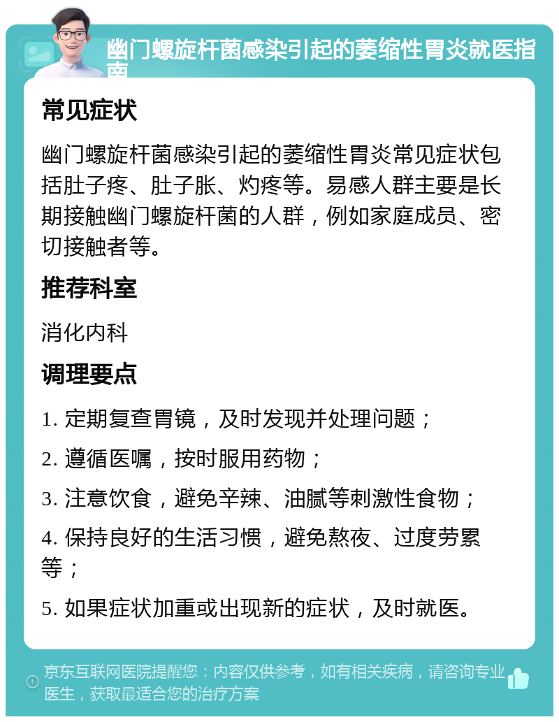 幽门螺旋杆菌感染引起的萎缩性胃炎就医指南 常见症状 幽门螺旋杆菌感染引起的萎缩性胃炎常见症状包括肚子疼、肚子胀、灼疼等。易感人群主要是长期接触幽门螺旋杆菌的人群，例如家庭成员、密切接触者等。 推荐科室 消化内科 调理要点 1. 定期复查胃镜，及时发现并处理问题； 2. 遵循医嘱，按时服用药物； 3. 注意饮食，避免辛辣、油腻等刺激性食物； 4. 保持良好的生活习惯，避免熬夜、过度劳累等； 5. 如果症状加重或出现新的症状，及时就医。