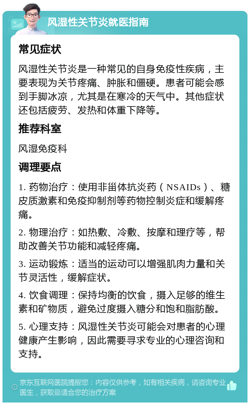 风湿性关节炎就医指南 常见症状 风湿性关节炎是一种常见的自身免疫性疾病，主要表现为关节疼痛、肿胀和僵硬。患者可能会感到手脚冰凉，尤其是在寒冷的天气中。其他症状还包括疲劳、发热和体重下降等。 推荐科室 风湿免疫科 调理要点 1. 药物治疗：使用非甾体抗炎药（NSAIDs）、糖皮质激素和免疫抑制剂等药物控制炎症和缓解疼痛。 2. 物理治疗：如热敷、冷敷、按摩和理疗等，帮助改善关节功能和减轻疼痛。 3. 运动锻炼：适当的运动可以增强肌肉力量和关节灵活性，缓解症状。 4. 饮食调理：保持均衡的饮食，摄入足够的维生素和矿物质，避免过度摄入糖分和饱和脂肪酸。 5. 心理支持：风湿性关节炎可能会对患者的心理健康产生影响，因此需要寻求专业的心理咨询和支持。