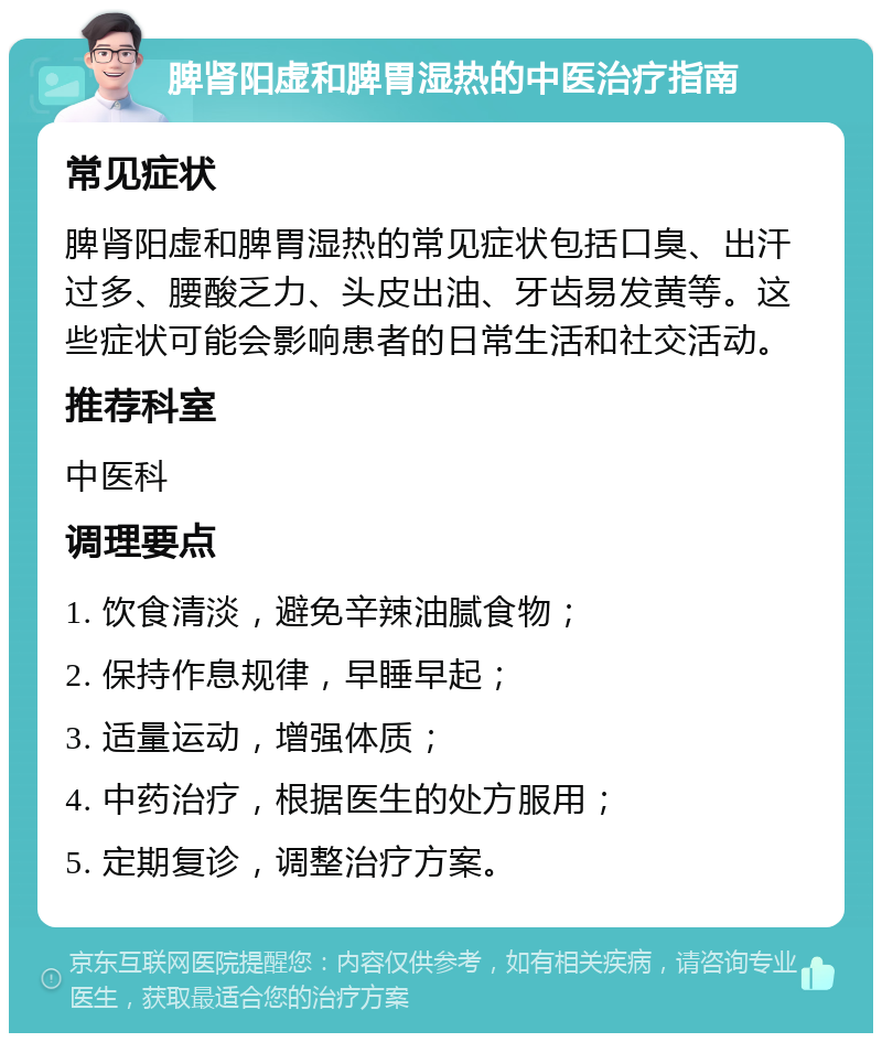 脾肾阳虚和脾胃湿热的中医治疗指南 常见症状 脾肾阳虚和脾胃湿热的常见症状包括口臭、出汗过多、腰酸乏力、头皮出油、牙齿易发黄等。这些症状可能会影响患者的日常生活和社交活动。 推荐科室 中医科 调理要点 1. 饮食清淡，避免辛辣油腻食物； 2. 保持作息规律，早睡早起； 3. 适量运动，增强体质； 4. 中药治疗，根据医生的处方服用； 5. 定期复诊，调整治疗方案。